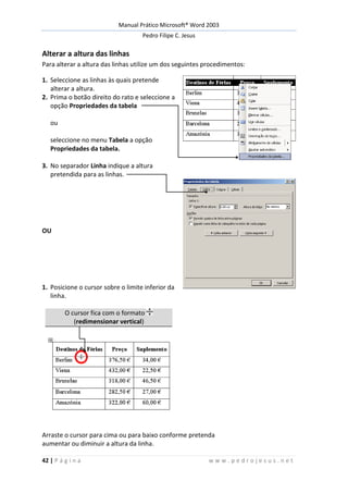 Manual Prático Microsoft® Word 2003
Pedro Filipe C. Jesus
42 | P á g i n a w w w . p e d r o j e s u s . n e t
Alterar a altura das linhas
Para alterar a altura das linhas utilize um dos seguintes procedimentos:
1. Seleccione as linhas às quais pretende
alterar a altura.
2. Prima o botão direito do rato e seleccione a
opção Propriedades da tabela
ou
seleccione no menu Tabela a opção
Propriedades da tabela.
3. No separador Linha indique a altura
pretendida para as linhas.
OU
1. Posicione o cursor sobre o limite inferior da
linha.
O cursor fica com o formato
(redimensionar vertical)
Arraste o cursor para cima ou para baixo conforme pretenda
aumentar ou diminuir a altura da linha.
 