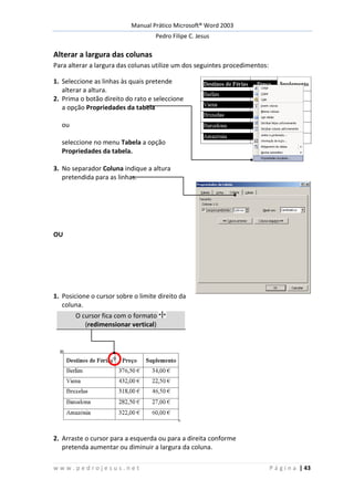 Manual Prático Microsoft® Word 2003
Pedro Filipe C. Jesus
w w w . p e d r o j e s u s . n e t P á g i n a | 43
Alterar a largura das colunas
Para alterar a largura das colunas utilize um dos seguintes procedimentos:
1. Seleccione as linhas às quais pretende
alterar a altura.
2. Prima o botão direito do rato e seleccione
a opção Propriedades da tabela
ou
seleccione no menu Tabela a opção
Propriedades da tabela.
3. No separador Coluna indique a altura
pretendida para as linhas.
OU
1. Posicione o cursor sobre o limite direito da
coluna.
O cursor fica com o formato
(redimensionar vertical)
2. Arraste o cursor para a esquerda ou para a direita conforme
pretenda aumentar ou diminuir a largura da coluna.
 