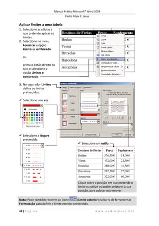 Manual Prático Microsoft® Word 2003
Pedro Filipe C. Jesus
44 | P á g i n a w w w . p e d r o j e s u s . n e t
Aplicar limites a uma tabela
1. Seleccione as células a
que pretende aplicar os
limites.
2. Seleccione no menu
Formatar a opção
Limites e sombreado.
ou
prima o botão direito do
rato e seleccione a
opção Limites e
sombreado.
3. No separador Limites
defina os limites
pretendidos.
 Seleccione uma cor.
 Seleccione a largura
pretendida.
 Seleccione um estilo.
Clique sobre a posição em que pretende o
limite ou utilize os botões relativos à sua
posição, para colocar ou remover.
Nota: Pode também recorrer ao ícone (Limite exterior) na barra de ferramentas
Formatação para definir o limite exterior pretendido.
 