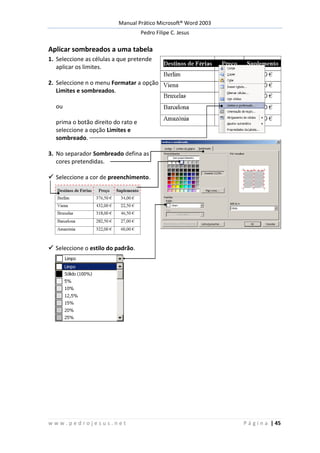 Manual Prático Microsoft® Word 2003
Pedro Filipe C. Jesus
w w w . p e d r o j e s u s . n e t P á g i n a | 45
Aplicar sombreados a uma tabela
1. Seleccione as células a que pretende
aplicar os limites.
2. Seleccione n o menu Formatar a opção
Limites e sombreados.
ou
prima o botão direito do rato e
seleccione a opção Limites e
sombreado.
3. No separador Sombreado defina as
cores pretendidas.
 Seleccione a cor de preenchimento.
 Seleccione o estilo do padrão.
 