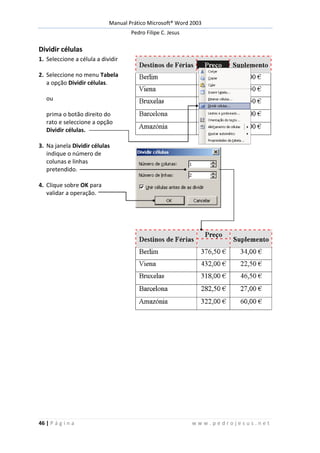 Manual Prático Microsoft® Word 2003
Pedro Filipe C. Jesus
46 | P á g i n a w w w . p e d r o j e s u s . n e t
Dividir células
1. Seleccione a célula a dividir
2. Seleccione no menu Tabela
a opção Dividir células.
ou
prima o botão direito do
rato e seleccione a opção
Dividir células.
3. Na janela Dividir células
indique o número de
colunas e linhas
pretendido.
4. Clique sobre OK para
validar a operação.
 