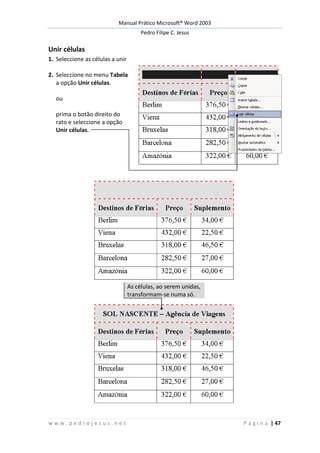 Manual Prático Microsoft® Word 2003
Pedro Filipe C. Jesus
w w w . p e d r o j e s u s . n e t P á g i n a | 47
Unir células
1. Seleccione as células a unir
2. Seleccione no menu Tabela
a opção Unir células.
ou
prima o botão direito do
rato e seleccione a opção
Unir células.
As células, ao serem unidas,
transformam-se numa só.
 