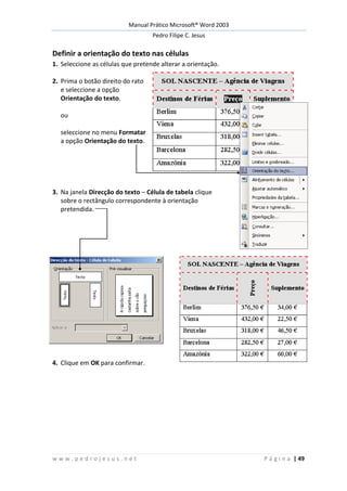 Manual Prático Microsoft® Word 2003
Pedro Filipe C. Jesus
w w w . p e d r o j e s u s . n e t P á g i n a | 49
Definir a orientação do texto nas células
1. Seleccione as células que pretende alterar a orientação.
2. Prima o botão direito do rato
e seleccione a opção
Orientação do texto.
ou
seleccione no menu Formatar
a opção Orientação do texto.
3. Na janela Direcção do texto – Célula de tabela clique
sobre o rectângulo correspondente à orientação
pretendida.
4. Clique em OK para confirmar.
 