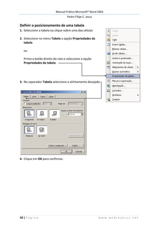 Manual Prático Microsoft® Word 2003
Pedro Filipe C. Jesus
50 | P á g i n a w w w . p e d r o j e s u s . n e t
Definir o posicionamento de uma tabela
1. Seleccione a tabela ou clique sobre uma das células
2. Seleccione no menu Tabela a opção Propriedades da
tabela
ou
Prima o botão direito do rato e seleccione a opção
Propriedades da tabela.
3. No separador Tabela seleccione o alinhamento desejado.
4. Clique em OK para confirmar.
 