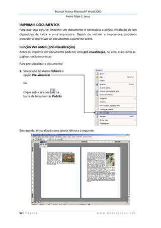 Manual Prático Microsoft® Word 2003
Pedro Filipe C. Jesus
52 | P á g i n a w w w . p e d r o j e s u s . n e t
IMPRIMIR DOCUMENTOS
Para que seja possível imprimir um documento é necessária a prévia instalação de um
dispositivo de saída – uma impressora. Depois de instalar a impressora, podemos
proceder à impressão de documentos a partir do Word.
Função Ver antes (pré-visualização)
Antes de imprimir um documento pode ter uma pré-visualização, no ecrã, e de como as
páginas serão impressas.
Para pré-visualizar o documento:
1. Seleccione no menu Ficheiro a
opção Pré-visualizar
ou
clique sobre o ícone na
barra de ferramentas Padrão
Em seguida, é visualizada uma janela idêntica à seguinte:
 