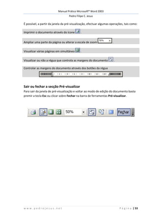 Manual Prático Microsoft® Word 2003
Pedro Filipe C. Jesus
w w w . p e d r o j e s u s . n e t P á g i n a | 53
É possível, a partir da janela da pré-visualização, efectuar algumas operações, tais como:
Imprimir o documento através do ícone .
Ampliar uma parte da página ou alterar a escala de zoom .
Visualizar várias páginas em simultâneo .
Visualizar ou não a régua que controla as margens do documento .
Controlar as margens do documento através dos botões da régua
Sair ou fechar a secção Pré-visualizar
Para sair da janela de pré-visualização e voltar ao modo de edição do documento basta
premir a tecla Esc ou clicar sobre Fechar na barra de ferramentas Pré-visualizar.
 