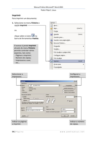 Manual Prático Microsoft® Word 2003
Pedro Filipe C. Jesus
54 | P á g i n a w w w . p e d r o j e s u s . n e t
Imprimir
Para imprimir um documento:
1. Seleccione no menu Ficheiro a
opção Imprimir
ou
clique sobre o ícone na
barra de ferramentas Padrão.
O acesso à janela Imprimir
através do menu Ficheiro
permite controlar vários
aspectos, tais como:
- Páginas a imprimir;
- Número de cópias;
- Impressora a usar;
- etc…
Seleccionar a
impressora.
Configurar a
impressora.
Indicar as páginas
a imprimir.
Indicar o número
de cópias.
 