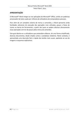 Manual Prático Microsoft® Word 2003
Pedro Filipe C. Jesus
6 | P á g i n a w w w . p e d r o j e s u s . n e t
APRESENTAÇÃO
O Microsoft® Word integra-se nas aplicações do Microsoft® Office, sendo um poderoso
processador de texto usado por milhares de utilizadores de computadores pessoais.
Para além de um completo sistema de menus e comandos, o Word apresenta ainda
facilidades adicionais de execução das operações mais utilizadas, graças a faixas de
ícones ou barras de ferramentas, a partir das quais se podem efectuar directamente
essas operações sem ter de passar pelos menus de comandos.
Este guia destina-se a utilizadores que pretendam elaborar, de uma forma simplificada,
diversos documentos, desde simples cartas a complexos relatórios. Neste contexto, é
apresentada uma descrição fácil e rápida das tarefas mais usuais, apelando ao uso de
imagens e esquemas explicativos.
 