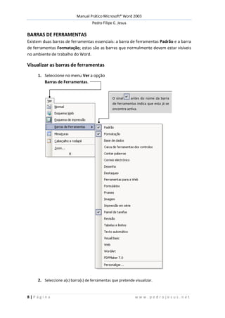 Manual Prático Microsoft® Word 2003
Pedro Filipe C. Jesus
8 | P á g i n a w w w . p e d r o j e s u s . n e t
BARRAS DE FERRAMENTAS
Existem duas barras de ferramentas essenciais: a barra de ferramentas Padrão e a barra
de ferramentas Formatação; estas são as barras que normalmente devem estar visíveis
no ambiente de trabalho do Word.
Visualizar as barras de ferramentas
1. Seleccione no menu Ver a opção
Barras de Ferramentas.
2. Seleccione a(s) barra(s) de ferramentas que pretende visualizar.
O sinal antes do nome da barra
de ferramentas indica que esta já se
encontra activa.
 