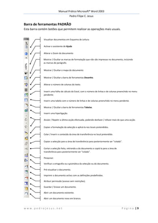 Manual Prático Microsoft® Word 2003
Pedro Filipe C. Jesus
w w w . p e d r o j e s u s . n e t P á g i n a | 9
Barra de ferramentas PADRÃO
Esta barra contém botões que permitem realizar as operações mais usuais.
Visualizar documentos em Esquema de Leitura
Activar o assistente de Ajuda
Alterar o Zoom do documento
Mostrar / Ocultar as marcas de formatação que não são impressas no documento, incluindo
as marcas de parágrafo.
Mostrar / Ocultar o mapa do documento
Mostrar / Ocultar a barra de ferramentas Desenho.
Alterar o número de colunas do texto.
Inserir uma folha de cálculo do Excel, com o número de linhas e de colunas preenchido no menu
pendente.
Inserir uma tabela com o número de linhas e de colunas preenchido no menu pendente.
Mostrar / Ocultar a barra de ferramentas Tabelas.
Inserir uma hiperligação.
Anular / Repetir a última acção efectuada, podendo desfazer / refazer mais do que uma acção.
Copiar a formatação da selecção e aplicá-la nos locais pretendidos.
Colar / Inserir o conteúdo da área de transferência no local pretendido.
Copiar a selecção para a área de transferência para posteriormente ser “colada”.
Cortar a selecção feita, retirando-a do documento e copiá-la para a área de
transferência para posteriormente ser “colada”.
Pesquisar.
Verificar a ortografia ou a gramática da selecção ou do documento.
Pré-visualizar o documento.
Imprimir o documento activo com as definições predefinidas.
Atribuir permissão (acesso sem restrições).
Guardar / Gravar um documento.
Abrir um documento existente.
Abrir um documento novo em branco.
 