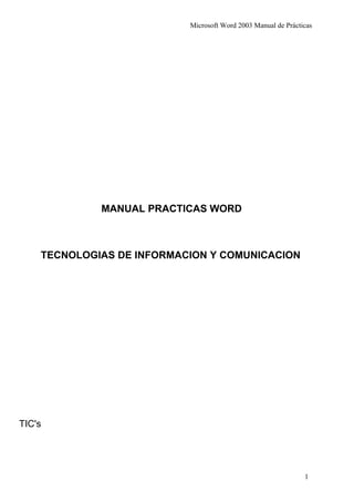 Microsoft Word 2003 Manual de Prácticas




             MANUAL PRACTICAS WORD



    TECNOLOGIAS DE INFORMACION Y COMUNICACION




TIC's




                                                               1
 