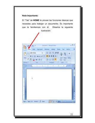 Nota Importante:

El “Tab” de HOME te provee las funciones básicas que
necesitas para trabajar un documento. Es importante
que te familiarices con él.       Observa la siguiente
                   ilustración:




                                                   22
 