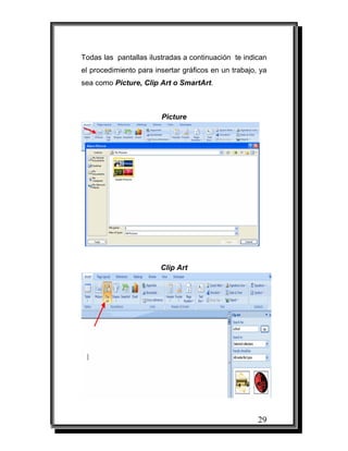 Todas las pantallas ilustradas a continuación te indican
el procedimiento para insertar gráficos en un trabajo, ya
sea como Picture, Clip Art o SmartArt.



                        Picture




                        Clip Art




                                                      29
 