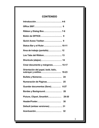 CONTENIDO
Introducción………………………………. 4-6

Office 2007……………………………….... 6

Ribbon y Dialog Box…………………….. 7-8

Botón de OFFICE…………………………. 9

Quick Acess Toolbar…………………….. 9

Status Bar y el Ruler…………………….. 10-11

Área de trabajo (pantalla)………………. 12

Los Tabs del Ribbon…………………….. 13

Shortcuts (atajos)………………………… 14

Crear documento y márgenes…………. 15-17

Orientación del papel, bold, italic,
subrayar y estilos……………………….. 18-23

Bullets y Números……………………….. 24

Numeración de Páginas………………… 25

Guardar documentos (Save)………….. 6-27

Bordes y Background…………………… 28

Picture, Clipart, SmartArt……………….   29-30

Header/Footer…………………………….           30

Default (ambas versiones)………………. 31

Acentuación………………………………. 32


                                            3
 