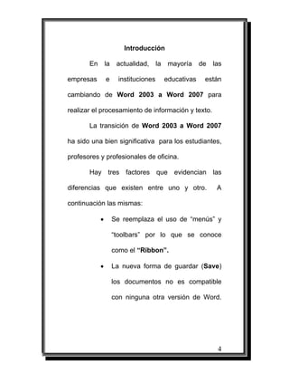 Introducción

       En       la    actualidad,      la    mayoría     de   las

empresas        e      instituciones        educativas    están

cambiando de Word 2003 a Word 2007 para

realizar el procesamiento de información y texto.

       La transición de Word 2003 a Word 2007

ha sido una bien significativa para los estudiantes,

profesores y profesionales de oficina.

       Hay tres factores que evidencian las

diferencias que existen entre uno y otro.                      A

continuación las mismas:

            •        Se reemplaza el uso de “menús” y

                     “toolbars” por lo que se conoce

                     como el “Ribbon”.

            •        La nueva forma de guardar (Save)

                     los documentos no es compatible

                     con ninguna otra versión de Word.




                                                               4
 