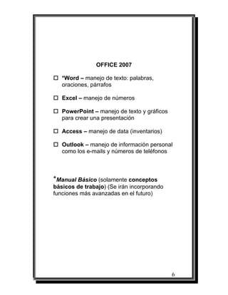 OFFICE 2007

   *Word – manejo de texto: palabras,
   oraciones, párrafos

   Excel – manejo de números

   PowerPoint – manejo de texto y gráficos
   para crear una presentación

   Access – manejo de data (inventarios)

   Outlook – manejo de información personal
   como los e-mails y números de teléfonos



*Manual Básico (solamente conceptos
básicos de trabajo) (Se irán incorporando
funciones más avanzadas en el futuro)




                                             6
 