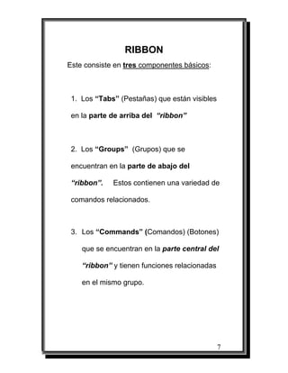 RIBBON
Este consiste en tres componentes básicos:



 1. Los “Tabs” (Pestañas) que están visibles

 en la parte de arriba del “ribbon”



 2. Los “Groups” (Grupos) que se

 encuentran en la parte de abajo del

 “ribbon”.   Estos contienen una variedad de

 comandos relacionados.



 3. Los “Commands” (Comandos) (Botones)

    que se encuentran en la parte central del

    “ribbon” y tienen funciones relacionadas

    en el mismo grupo.




                                               7
 