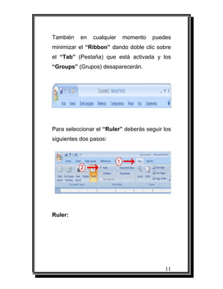 11
También en cualquier momento puedes
minimizar el “Ribbon” dando doble clic sobre
el “Tab” (Pestaña) que está activada y los
“Groups” (Grupos) desaparecerán.
Para seleccionar el “Ruler” deberás seguir los
siguientes dos pasos:
Ruler:
 