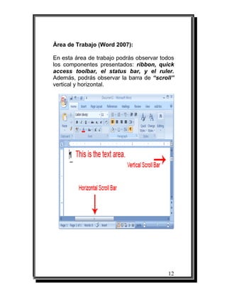 12
Área de Trabajo (Word 2007):
En esta área de trabajo podrás observar todos
los componentes presentados: ribbon, quick
access toolbar, el status bar, y el ruler.
Además, podrás observar la barra de “scroll”
vertical y horizontal.
 