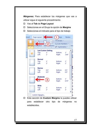 17
Márgenes: Para establecer los márgenes que vas a
utilizar sigue el siguiente procedimiento:
Vas al Tab de Page Layout
Seleccionas en el Grupo la opción de Margins
Seleccionas el indicado para el tipo de trabajo
Esta sección de Custom Margins la puedes utilizar
para establecer otro tipo de márgenes no
establecidos.
 