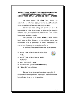 27
PROCEDIMIENTO PARA GRABAR LOS TRABAJOS
EN OFFICE 2007 PARA QUE PUEDAN SER
ABIERTOS EN OTRAS VERSIONES COMO: (97-2003)
La nueva versión de Office 2007 guarda los
documentos en el formato .docx, el cual es muy diferente a la
forma en que se guardaban en Word 97-2003 .doc
Por consecuencia, esto puede causar una serie de
dificultades al tratar de compartir la información electróni-
camente, o sea, cuando se envía un documento a otro usuario
que no tiene la misma versión.
Las personas que utilizan OFFICE 2007 pueden
hacer unos cambios fáciles en el momento de guardar sus
documentos que le permitirán el poder intercambiar los
mismos con otros usuarios sin problema alguno.
A continuación el procedimiento que se debe seguir:
Hacer “click” con el mouse en el botón de
Office
Hacer “click” con el mouse en “Word
Options”
Abrir la opción de “Save”
Seleccionar la opción de “Word 97-2003”
“Click OK” con el Mouse
De esta forma tan simple la persona que recibe el
documento no tendrá problema alguno para abrirlo no importa
la versión que tenga en su computadora.
 