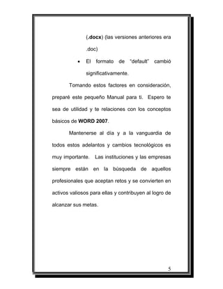 5
(.docx) (las versiones anteriores era
.doc)
• El formato de “default” cambió
significativamente.
Tomando estos factores en consideración,
preparé este pequeño Manual para ti. Espero te
sea de utilidad y te relaciones con los conceptos
básicos de WORD 2007.
Mantenerse al día y a la vanguardia de
todos estos adelantos y cambios tecnológicos es
muy importante. Las instituciones y las empresas
siempre están en la búsqueda de aquellos
profesionales que aceptan retos y se convierten en
activos valiosos para ellas y contribuyen al logro de
alcanzar sus metas.
 