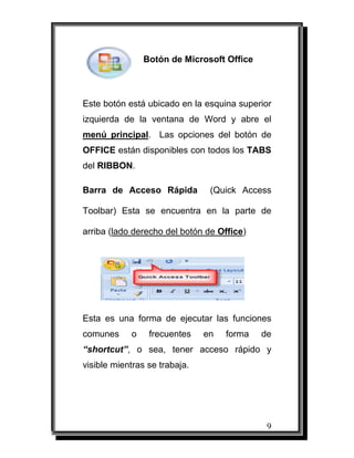 9
Botón de Microsoft Office
Este botón está ubicado en la esquina superior
izquierda de la ventana de Word y abre el
menú principal. Las opciones del botón de
OFFICE están disponibles con todos los TABS
del RIBBON.
Barra de Acceso Rápida (Quick Access
Toolbar) Esta se encuentra en la parte de
arriba (lado derecho del botón de Office)
Esta es una forma de ejecutar las funciones
comunes o frecuentes en forma de
“shortcut”, o sea, tener acceso rápido y
visible mientras se trabaja.
 