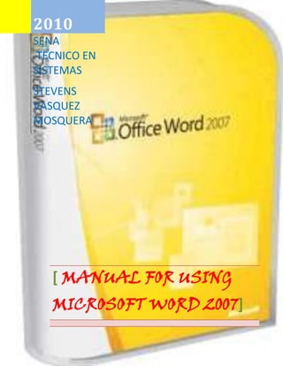 2010SENA .TECNICO EN SISTEMASSTEVENS VASQUEZ MOSQUERA[ MANUAL FOR USING MICROSOFT WORD 2007]<br />539751417955<br />2. Recognition for MS tool working environment reader Word 2007.                                                                     4                        <br />3. Description of the tabs located in the Ribbon. 5<br />4. manual-specific and general objectives.7<br />5. Descriptive procedures (graphics tools): 8<br />a. Steps to enter and exit WORD 2007 8<br />b. Steps to save or open a file 11<br />c. Steps to insert Wortart style 12<br />d. Steps to work with button office 13<br />e. Steps to work with the Fund format 14<br />f. Steps to insert bullets and symbols 15<br />g. Steps to place type, style of font, size, color, underline and effects to the text style.16<br />h. Steps to format a table 17<br />i. Steps to change upper and lowercase 18<br />j. Steps to configure a page 19<br />k.  Steps to insert equations                                                                                                                              20<br />l. HYPERLINK   quot;
deWortartquot;
 Steps to work with forms and format Wordart style                                                                 21<br />m. Steps to insert chart 22<br />n. Steps to print a file 23<br />o. steps to insert brand water and frameset document 24<br />p. steps for inserting comments to your document.26<br />q. steps for working with text boxes.28<br />6. Software that can replace MS Word, advantages and weaknesses. 29<br />2. Recognition for MS tool working environment reader Word 2007.<br />Title barMicrosoft Word 2007 iconBanda displacementStatus BarWorkspaceOffice buttonRibbonEyelash tools<br />Home button<br />3. Description of the tabs located in the Ribbon.<br />Tab top we find boxes to change type, font, size, style and other tools.<br />On the following tab you insert tables, illustrations, links, text, symbols, and many tools gives us more.<br />Page layout are important tools for customizing page to as desired tools such as user: topics, settings, bottom of page and etc.<br />Flange references tools: table of contents, footnote, citation and bibliography and other notes<br />Shipping tools such as: create, mail merge, insert and write fields and many more<br />Review the Tools tab: testing, feedback, tracking, changes, compare, protect<br />View with the Tools tab: view document, display / hide, zoom, window, macros<br />Tab Add-ons with the student tool and its menu so that the user makes use of the<br />4. manual-specific and general objectives.<br />GENERAL OBJETIVE<br />Learn and handle the basic tools that provides word for creating, editing and printing of text documents. with the following manual students of can see way more graphical and striking and make use of the aforementioned tools has. The Microsoft Word application which is the most widespread use, word processor and word processing one of the most usual applications of computers, both professional and personal.<br />SPECIFIC OBJECTIVES<br />‐ The student will efficiently used application of Microsoft Word 2007‐ The student will have the capacity to produce texts with the tools it offers Microsoft Word 2007<br />-The student will make the tools offered by Microsoft Word 2007<br />6. Descriptive procedures (graphics tools):<br />a. Steps to enter and exit WORD 2007<br />We click on start<br />Select Microsoft Word 2007<br />Microsoft Word 2007 opens for us and we can start with our texts<br />As quit WordWe give click at the top where this x<br />b. Steps to save or open a file<br />We give click the office button-113706323363Y una ventana se nos abre y escogemos el formato para guardar<br />-1136651131570<br />leftbottom<br />A menu opens, and select the option save or save as<br />c. Steps to insert Wortart style<br />Select the tab insertWe use the wortart tool and the style you want<br />-198755960755<br />-920753555365<br />Write the text<br />left5586479<br />d. Steps to work with button office<br />In the upper left this button office<br />We give click button office<br />A menu opens for us and we choose the option that the user wants<br />e. Steps to work with the Fund format<br />When we create a text or insert some objects box format opens<br />We click<br />And several options give us so that the user to use<br />f. Steps to insert bullets and symbols<br />Go to the tab home<br />We select the bullets tool<br />We can choose clip art or custom images<br />Example customized bullets<br />g. Steps to place type, style of font, size, color, underline and effects to the text style.<br />Go to tab home<br />Letter size toolSelect the font tool20440653805555<br />Stress tool<br />Change text type<br />h. Steps to format a table<br />Go to the tab insert<br />Select the table tool<br />We create it agree to the user's need<br />We modified it and change you the format<br />i. Steps to change upper and lowercase<br />We click on the tab home<br />Select the text<br />And the text automatically changes to uppercaseIn the change tool case we choose uppercase option<br />j. To configure a page<br />Click page layout<br />Click on the bottom right to open the configure page<br />Modify the page to taste you want the user<br />k. Steps to insert equations<br />Go to the tab insert<br />Click the equation tool<br />Select desired equation<br />Appears in the workspace<br />l. Steps to work with forms and format Wortart style<br />Click insert<br />Select the tool forms<br />We choose the way you want<br />The form appears and we can write in the way<br />Formato para wortart<br />Click tab wortart all format<br />We selected to design we want to change<br />Varias opciones como 3d<br />-1371603034030<br />m. Steps to insert chart<br />Click Insert tab<br />Boxed illustrations we use smartart tool<br />A window opens and chooses the option chartAnd we can configure the chart layout and formatting tools<br />n. Steps to print a file<br />Click office button<br />Select the menu option printA window opens and we can choose the option of how to print<br />o. steps to insert brand water and frameset document<br />Click page layout<br />Select the option watermark<br />We choose the clip or we can create one with images<br />In the leaf leaves the watermark<br />Marcos al documento<br />Click page layout<br />Select frames or borders option<br />Choose which we like most<br />And the leaf is the desired frame<br />Click Review tabp. steps for inserting comments to your document.<br />Select the text<br />And click new comment<br />Appears in the right part of the map to view the comments<br />q. steps for working with text boxes.<br />Click insert<br />628651071880<br />Select text box<br />left2077720<br />Choose one of the options or we can create tables<br />And on top several tools open to edit the text as 3D or shading box<br />7. Software that can replace MS Word, advantages and weaknesses.<br />OpenOffice.org Writer<br />OpenOffice.org Writer is a cross-platform as part of the application suite set word processor OpenOffice.org Office. Other standard formats and widely used document, you can open and save proprietary format Microsoft Word .doc almost in its entirety. Native to export documents format is XML. You can also export to PDF files natively without using intermediate programs.<br />The current version is the 3.2. While the old stable version 1.1.5, did not have very attractive in appearance, versions 2.x (also downloadable from its website) have improved their previous releases, its interface, compatibility with other file formats and the simplicity of its use.<br />You can protect documents with password, save versions of the same document, insert pictures, OLE objects, supports digital signatures, symbols, formulas, tables, graphics, hyperlinks, bookmarks, forms, etc.<br />Writer is a powerful HTML editor very easy to use as a text document. Only with enter menu view and select quot;
Design for internetquot;
 changes the format of the text box, resembling a web page, you can edit in the same way that if outside a word processor. It also can be tags, as well as business cards easily, without having to modify a text document format for this. It also has a gallery of images, textures, and buttons. And a great service for help. Fully configurable, you can modify any option page, buttons, toolbars, and other options AutoCorrect, spelling, language, etc.<br />Formats<br />A continuation listed documents created with OpenOffice.org Writer that can write formats (22 formats, with the old version 3.0.1), apart from the PDF:formato format of saved in version 3.0.1.<br />TipoExtensión1Texto en formato OpenDocument.odt2Text in OpenDocument format template.ott3Documento de OpenOffice.org 1.0.sxw4Plantilla de documento de OpenOffice.org.stw5Microsoft Word 97/2000/XP.doc6Microsoft Word 95.doc7Microsoft Word 6.0.doc8Rich Text Format.rtf9StarWriter 5.0.sdw10Plantilla de StarWriter 5.0.vor11StarWriter 4.0.sdw12Plantilla StarWriter 4.0.vor13StarWriter 3.0.sdw14Plantilla StarWriter.vor15Texto.txt16Texto codificado.txt17Documento HTML (OpenOffice.org Writer).html18AportisDoc (Palm).pdb19DocBook.xml20Microsoft Word 2003 XML.xml21Pocket Word.psw22Unified Office Format text.uot<br />There are also extensions to open and write documents in the format docx (Word 2007). Writer can export in addition to four types of master documents:<br />Master document in OpenDocument (.odm) format <br />Master document OpenOffice (.sxg)<br />StarWriter 3.0 and 4.0 master document (.sgl)<br />Encoded text (OpenOffice.org document) (.txt)<br />        6    the word processor format open office is 0.000.000.7.000.7<br />