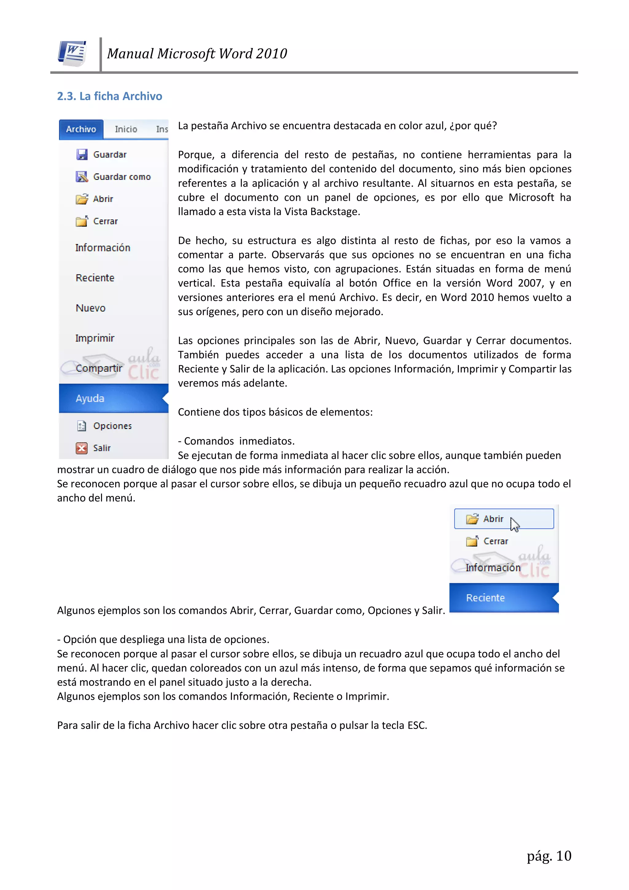 Manual Microsoft Word 2010
pág. 10
2.3. La ficha Archivo
La pestaña Archivo se encuentra destacada en color azul, ¿por qué?
Porque, a diferencia del resto de pestañas, no contiene herramientas para la
modificación y tratamiento del contenido del documento, sino más bien opciones
referentes a la aplicación y al archivo resultante. Al situarnos en esta pestaña, se
cubre el documento con un panel de opciones, es por ello que Microsoft ha
llamado a esta vista la Vista Backstage.
De hecho, su estructura es algo distinta al resto de fichas, por eso la vamos a
comentar a parte. Observarás que sus opciones no se encuentran en una ficha
como las que hemos visto, con agrupaciones. Están situadas en forma de menú
vertical. Esta pestaña equivalía al botón Office en la versión Word 2007, y en
versiones anteriores era el menú Archivo. Es decir, en Word 2010 hemos vuelto a
sus orígenes, pero con un diseño mejorado.
Las opciones principales son las de Abrir, Nuevo, Guardar y Cerrar documentos.
También puedes acceder a una lista de los documentos utilizados de forma
Reciente y Salir de la aplicación. Las opciones Información, Imprimir y Compartir las
veremos más adelante.
Contiene dos tipos básicos de elementos:
- Comandos inmediatos.
Se ejecutan de forma inmediata al hacer clic sobre ellos, aunque también pueden
mostrar un cuadro de diálogo que nos pide más información para realizar la acción.
Se reconocen porque al pasar el cursor sobre ellos, se dibuja un pequeño recuadro azul que no ocupa todo el
ancho del menú.
Algunos ejemplos son los comandos Abrir, Cerrar, Guardar como, Opciones y Salir.
- Opción que despliega una lista de opciones.
Se reconocen porque al pasar el cursor sobre ellos, se dibuja un recuadro azul que ocupa todo el ancho del
menú. Al hacer clic, quedan coloreados con un azul más intenso, de forma que sepamos qué información se
está mostrando en el panel situado justo a la derecha.
Algunos ejemplos son los comandos Información, Reciente o Imprimir.
Para salir de la ficha Archivo hacer clic sobre otra pestaña o pulsar la tecla ESC.
 