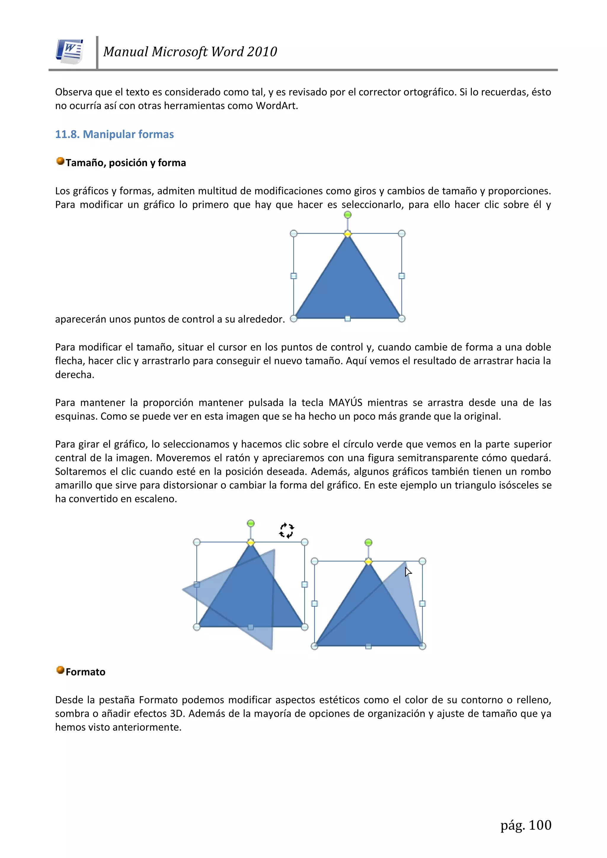 Manual Microsoft Word 2010
pág. 100
Observa que el texto es considerado como tal, y es revisado por el corrector ortográfico. Si lo recuerdas, ésto
no ocurría así con otras herramientas como WordArt.
11.8. Manipular formas
Tamaño, posición y forma
Los gráficos y formas, admiten multitud de modificaciones como giros y cambios de tamaño y proporciones.
Para modificar un gráfico lo primero que hay que hacer es seleccionarlo, para ello hacer clic sobre él y
aparecerán unos puntos de control a su alrededor.
Para modificar el tamaño, situar el cursor en los puntos de control y, cuando cambie de forma a una doble
flecha, hacer clic y arrastrarlo para conseguir el nuevo tamaño. Aquí vemos el resultado de arrastrar hacia la
derecha.
Para mantener la proporción mantener pulsada la tecla MAYÚS mientras se arrastra desde una de las
esquinas. Como se puede ver en esta imagen que se ha hecho un poco más grande que la original.
Para girar el gráfico, lo seleccionamos y hacemos clic sobre el círculo verde que vemos en la parte superior
central de la imagen. Moveremos el ratón y apreciaremos con una figura semitransparente cómo quedará.
Soltaremos el clic cuando esté en la posición deseada. Además, algunos gráficos también tienen un rombo
amarillo que sirve para distorsionar o cambiar la forma del gráfico. En este ejemplo un triangulo isósceles se
ha convertido en escaleno.
Formato
Desde la pestaña Formato podemos modificar aspectos estéticos como el color de su contorno o relleno,
sombra o añadir efectos 3D. Además de la mayoría de opciones de organización y ajuste de tamaño que ya
hemos visto anteriormente.
 