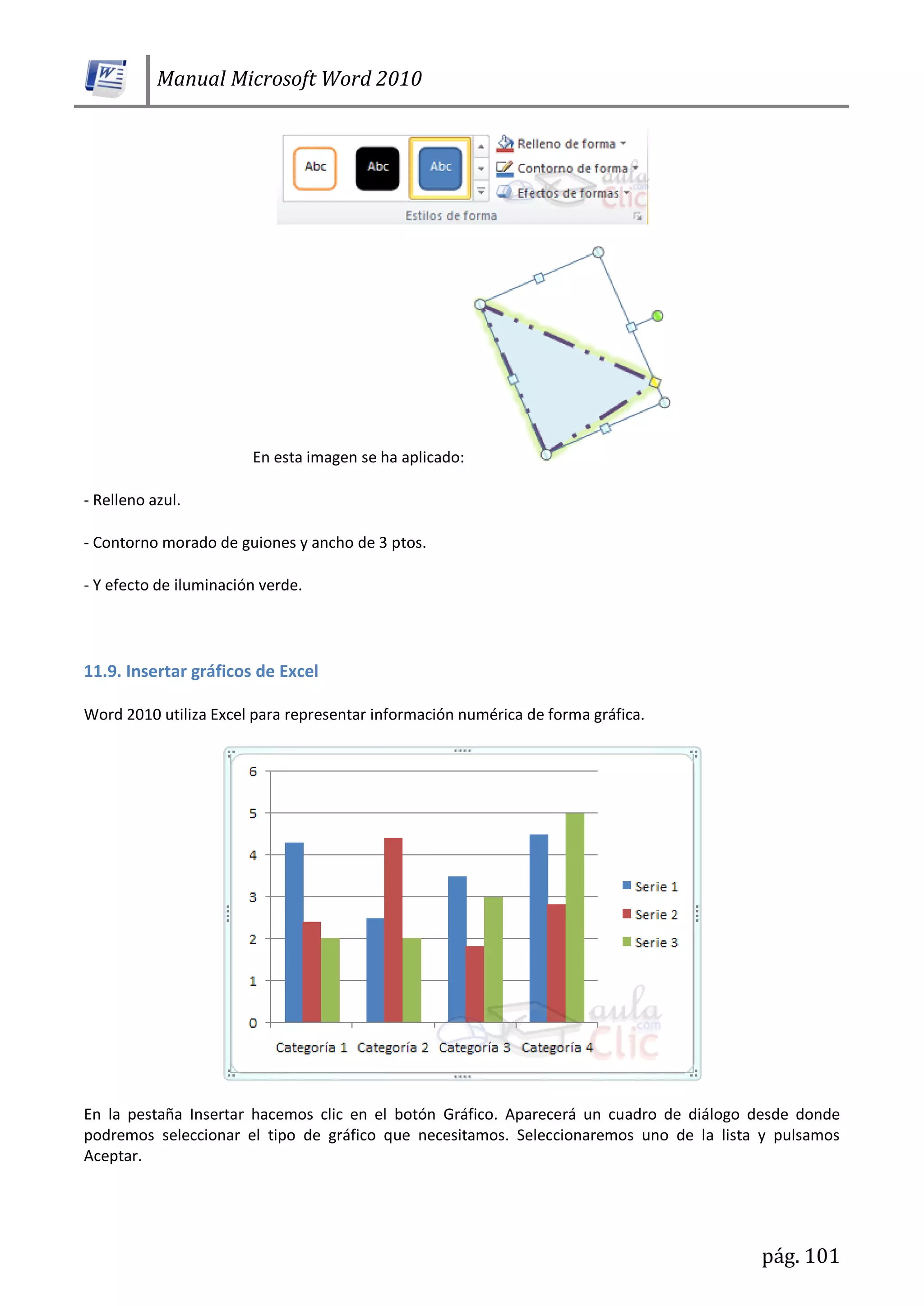 Manual Microsoft Word 2010
pág. 101
En esta imagen se ha aplicado:
- Relleno azul.
- Contorno morado de guiones y ancho de 3 ptos.
- Y efecto de iluminación verde.
11.9. Insertar gráficos de Excel
Word 2010 utiliza Excel para representar información numérica de forma gráfica.
En la pestaña Insertar hacemos clic en el botón Gráfico. Aparecerá un cuadro de diálogo desde donde
podremos seleccionar el tipo de gráfico que necesitamos. Seleccionaremos uno de la lista y pulsamos
Aceptar.
 