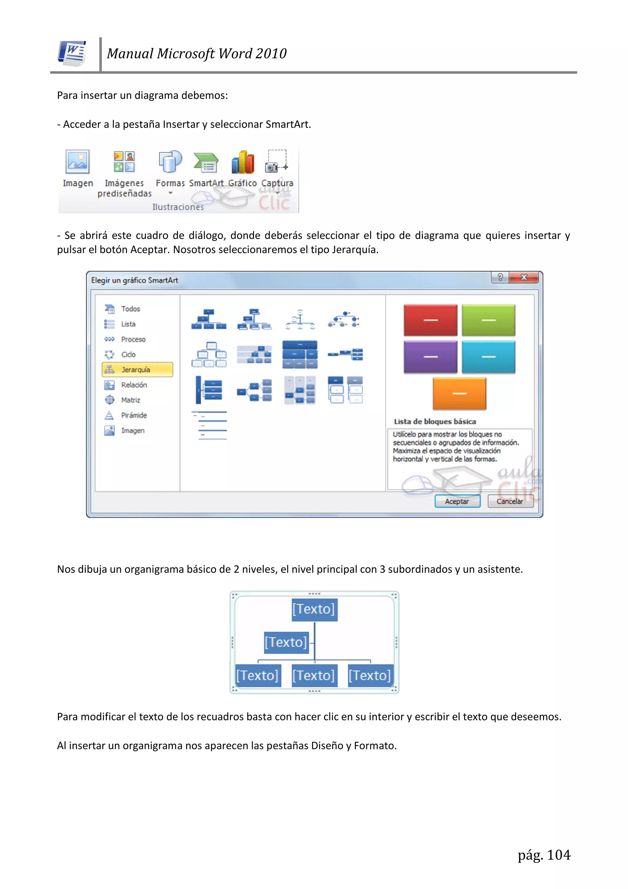 Manual Microsoft Word 2010
pág. 104
Para insertar un diagrama debemos:
- Acceder a la pestaña Insertar y seleccionar SmartArt.
- Se abrirá este cuadro de diálogo, donde deberás seleccionar el tipo de diagrama que quieres insertar y
pulsar el botón Aceptar. Nosotros seleccionaremos el tipo Jerarquía.
Nos dibuja un organigrama básico de 2 niveles, el nivel principal con 3 subordinados y un asistente.
Para modificar el texto de los recuadros basta con hacer clic en su interior y escribir el texto que deseemos.
Al insertar un organigrama nos aparecen las pestañas Diseño y Formato.
 