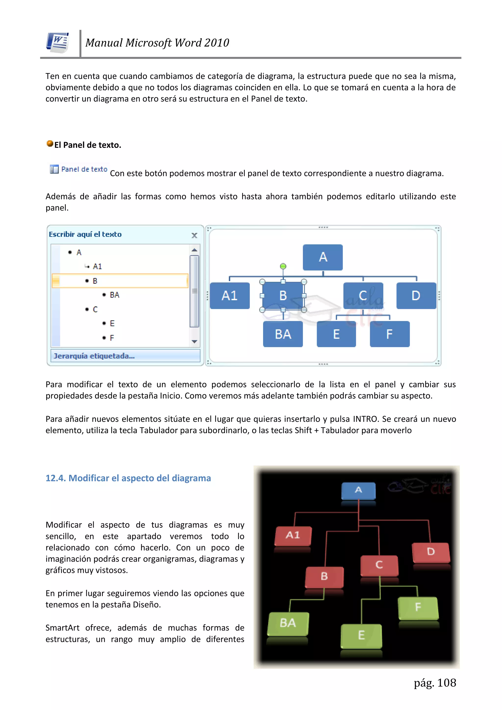 Manual Microsoft Word 2010
pág. 108
Ten en cuenta que cuando cambiamos de categoría de diagrama, la estructura puede que no sea la misma,
obviamente debido a que no todos los diagramas coinciden en ella. Lo que se tomará en cuenta a la hora de
convertir un diagrama en otro será su estructura en el Panel de texto.
El Panel de texto.
Con este botón podemos mostrar el panel de texto correspondiente a nuestro diagrama.
Además de añadir las formas como hemos visto hasta ahora también podemos editarlo utilizando este
panel.
Para modificar el texto de un elemento podemos seleccionarlo de la lista en el panel y cambiar sus
propiedades desde la pestaña Inicio. Como veremos más adelante también podrás cambiar su aspecto.
Para añadir nuevos elementos sitúate en el lugar que quieras insertarlo y pulsa INTRO. Se creará un nuevo
elemento, utiliza la tecla Tabulador para subordinarlo, o las teclas Shift + Tabulador para moverlo
12.4. Modificar el aspecto del diagrama
Modificar el aspecto de tus diagramas es muy
sencillo, en este apartado veremos todo lo
relacionado con cómo hacerlo. Con un poco de
imaginación podrás crear organigramas, diagramas y
gráficos muy vistosos.
En primer lugar seguiremos viendo las opciones que
tenemos en la pestaña Diseño.
SmartArt ofrece, además de muchas formas de
estructuras, un rango muy amplio de diferentes
 