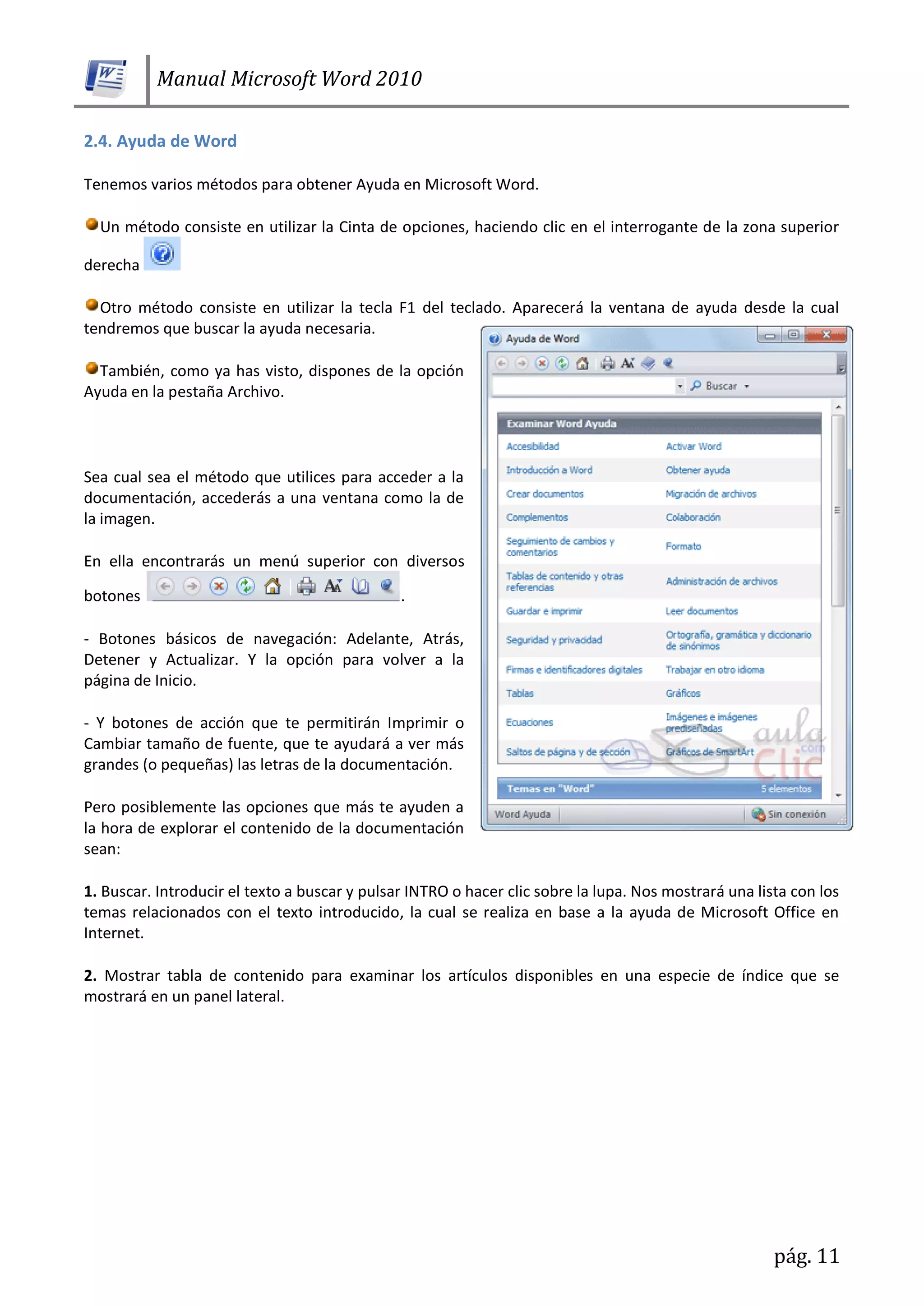 Manual Microsoft Word 2010
pág. 11
2.4. Ayuda de Word
Tenemos varios métodos para obtener Ayuda en Microsoft Word.
Un método consiste en utilizar la Cinta de opciones, haciendo clic en el interrogante de la zona superior
derecha
Otro método consiste en utilizar la tecla F1 del teclado. Aparecerá la ventana de ayuda desde la cual
tendremos que buscar la ayuda necesaria.
También, como ya has visto, dispones de la opción
Ayuda en la pestaña Archivo.
Sea cual sea el método que utilices para acceder a la
documentación, accederás a una ventana como la de
la imagen.
En ella encontrarás un menú superior con diversos
botones .
- Botones básicos de navegación: Adelante, Atrás,
Detener y Actualizar. Y la opción para volver a la
página de Inicio.
- Y botones de acción que te permitirán Imprimir o
Cambiar tamaño de fuente, que te ayudará a ver más
grandes (o pequeñas) las letras de la documentación.
Pero posiblemente las opciones que más te ayuden a
la hora de explorar el contenido de la documentación
sean:
1. Buscar. Introducir el texto a buscar y pulsar INTRO o hacer clic sobre la lupa. Nos mostrará una lista con los
temas relacionados con el texto introducido, la cual se realiza en base a la ayuda de Microsoft Office en
Internet.
2. Mostrar tabla de contenido para examinar los artículos disponibles en una especie de índice que se
mostrará en un panel lateral.
 