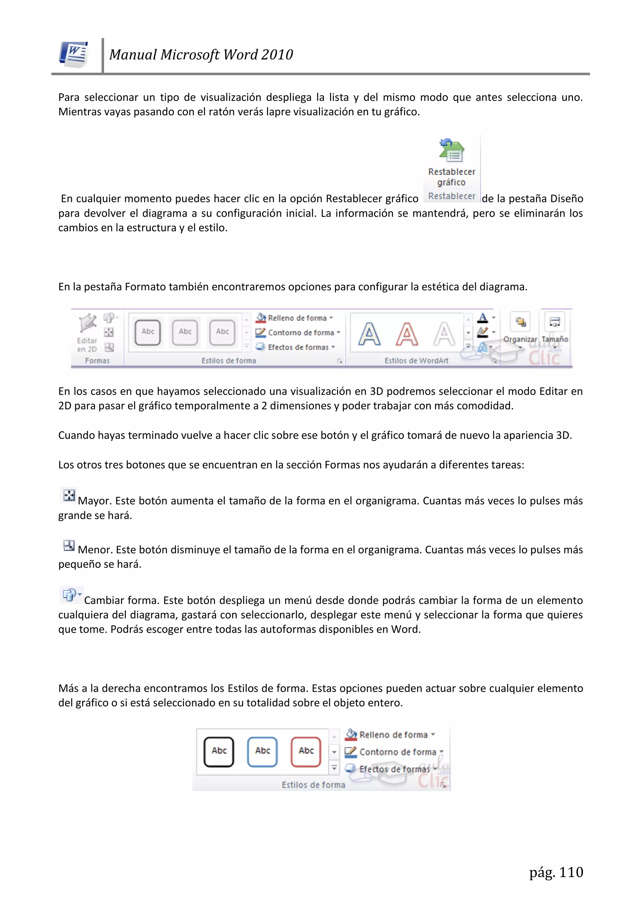 Manual Microsoft Word 2010
pág. 110
Para seleccionar un tipo de visualización despliega la lista y del mismo modo que antes selecciona uno.
Mientras vayas pasando con el ratón verás lapre visualización en tu gráfico.
En cualquier momento puedes hacer clic en la opción Restablecer gráfico de la pestaña Diseño
para devolver el diagrama a su configuración inicial. La información se mantendrá, pero se eliminarán los
cambios en la estructura y el estilo.
En la pestaña Formato también encontraremos opciones para configurar la estética del diagrama.
En los casos en que hayamos seleccionado una visualización en 3D podremos seleccionar el modo Editar en
2D para pasar el gráfico temporalmente a 2 dimensiones y poder trabajar con más comodidad.
Cuando hayas terminado vuelve a hacer clic sobre ese botón y el gráfico tomará de nuevo la apariencia 3D.
Los otros tres botones que se encuentran en la sección Formas nos ayudarán a diferentes tareas:
Mayor. Este botón aumenta el tamaño de la forma en el organigrama. Cuantas más veces lo pulses más
grande se hará.
Menor. Este botón disminuye el tamaño de la forma en el organigrama. Cuantas más veces lo pulses más
pequeño se hará.
Cambiar forma. Este botón despliega un menú desde donde podrás cambiar la forma de un elemento
cualquiera del diagrama, gastará con seleccionarlo, desplegar este menú y seleccionar la forma que quieres
que tome. Podrás escoger entre todas las autoformas disponibles en Word.
Más a la derecha encontramos los Estilos de forma. Estas opciones pueden actuar sobre cualquier elemento
del gráfico o si está seleccionado en su totalidad sobre el objeto entero.
 