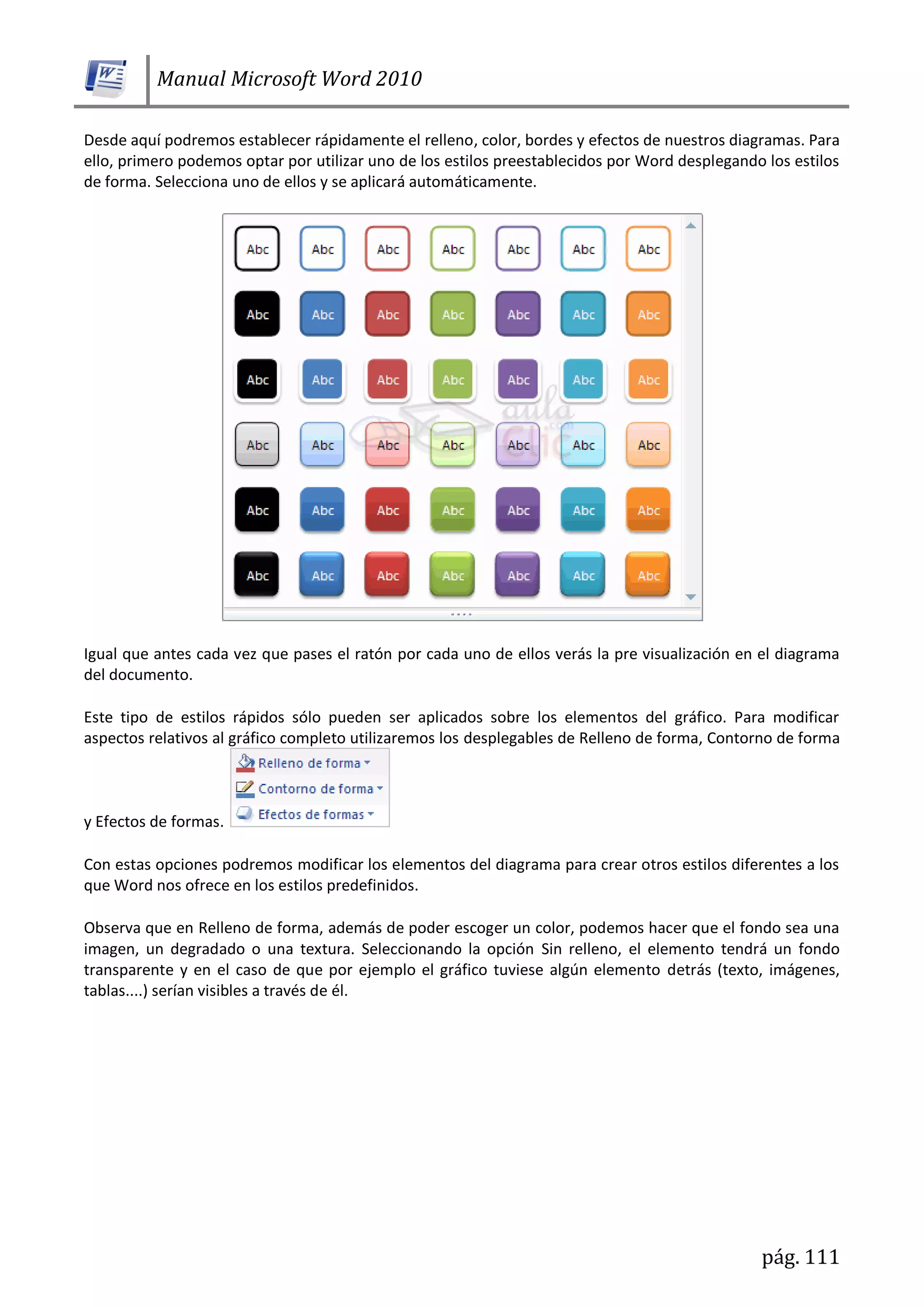 Manual Microsoft Word 2010
pág. 111
Desde aquí podremos establecer rápidamente el relleno, color, bordes y efectos de nuestros diagramas. Para
ello, primero podemos optar por utilizar uno de los estilos preestablecidos por Word desplegando los estilos
de forma. Selecciona uno de ellos y se aplicará automáticamente.
Igual que antes cada vez que pases el ratón por cada uno de ellos verás la pre visualización en el diagrama
del documento.
Este tipo de estilos rápidos sólo pueden ser aplicados sobre los elementos del gráfico. Para modificar
aspectos relativos al gráfico completo utilizaremos los desplegables de Relleno de forma, Contorno de forma
y Efectos de formas.
Con estas opciones podremos modificar los elementos del diagrama para crear otros estilos diferentes a los
que Word nos ofrece en los estilos predefinidos.
Observa que en Relleno de forma, además de poder escoger un color, podemos hacer que el fondo sea una
imagen, un degradado o una textura. Seleccionando la opción Sin relleno, el elemento tendrá un fondo
transparente y en el caso de que por ejemplo el gráfico tuviese algún elemento detrás (texto, imágenes,
tablas....) serían visibles a través de él.
 