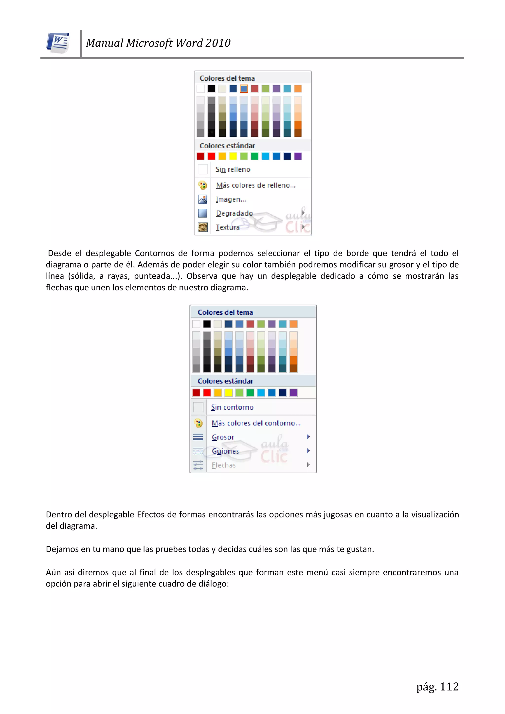 Manual Microsoft Word 2010
pág. 112
Desde el desplegable Contornos de forma podemos seleccionar el tipo de borde que tendrá el todo el
diagrama o parte de él. Además de poder elegir su color también podremos modificar su grosor y el tipo de
línea (sólida, a rayas, punteada...). Observa que hay un desplegable dedicado a cómo se mostrarán las
flechas que unen los elementos de nuestro diagrama.
Dentro del desplegable Efectos de formas encontrarás las opciones más jugosas en cuanto a la visualización
del diagrama.
Dejamos en tu mano que las pruebes todas y decidas cuáles son las que más te gustan.
Aún así diremos que al final de los desplegables que forman este menú casi siempre encontraremos una
opción para abrir el siguiente cuadro de diálogo:
 