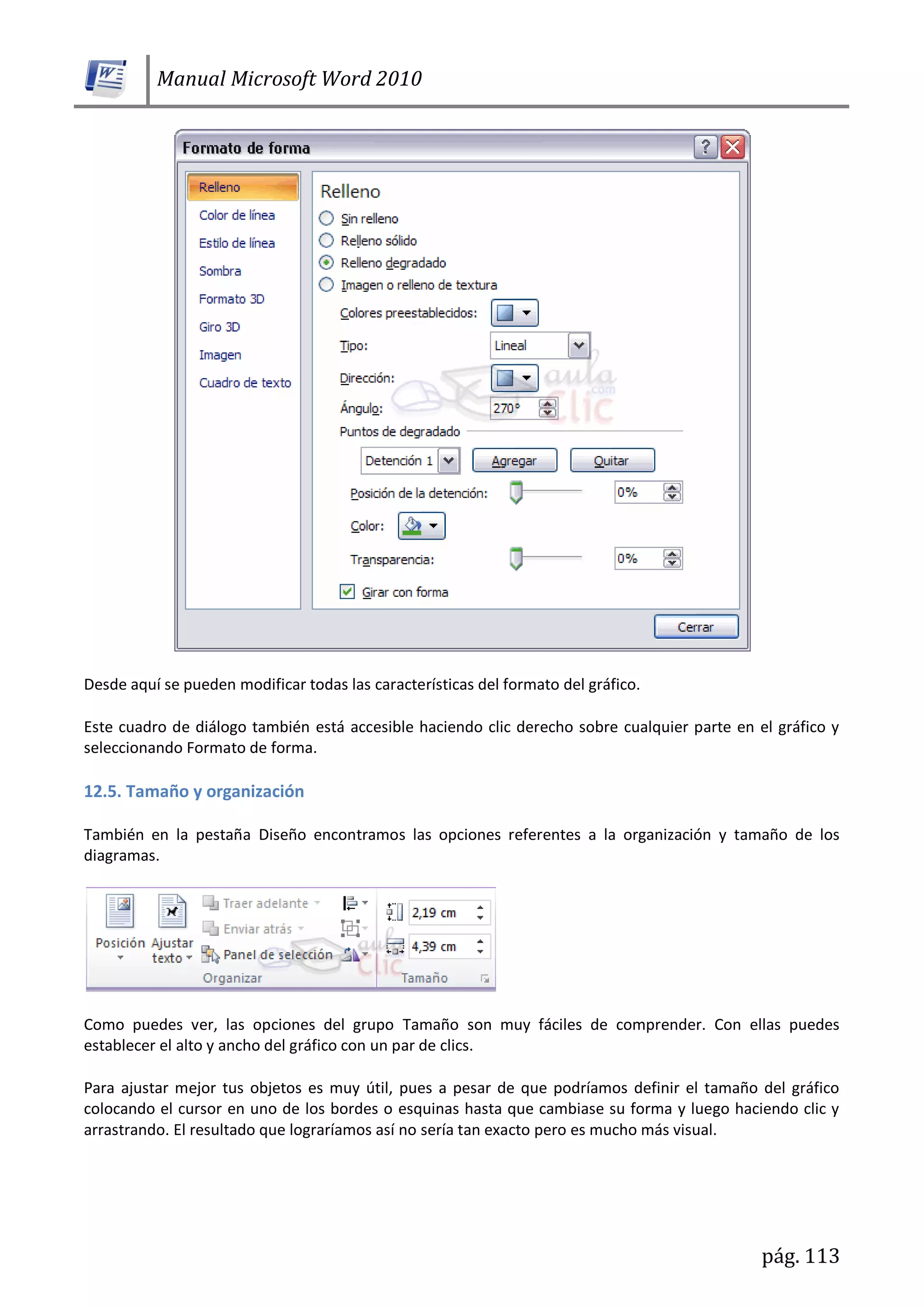 Manual Microsoft Word 2010
pág. 113
Desde aquí se pueden modificar todas las características del formato del gráfico.
Este cuadro de diálogo también está accesible haciendo clic derecho sobre cualquier parte en el gráfico y
seleccionando Formato de forma.
12.5. Tamaño y organización
También en la pestaña Diseño encontramos las opciones referentes a la organización y tamaño de los
diagramas.
Como puedes ver, las opciones del grupo Tamaño son muy fáciles de comprender. Con ellas puedes
establecer el alto y ancho del gráfico con un par de clics.
Para ajustar mejor tus objetos es muy útil, pues a pesar de que podríamos definir el tamaño del gráfico
colocando el cursor en uno de los bordes o esquinas hasta que cambiase su forma y luego haciendo clic y
arrastrando. El resultado que lograríamos así no sería tan exacto pero es mucho más visual.
 