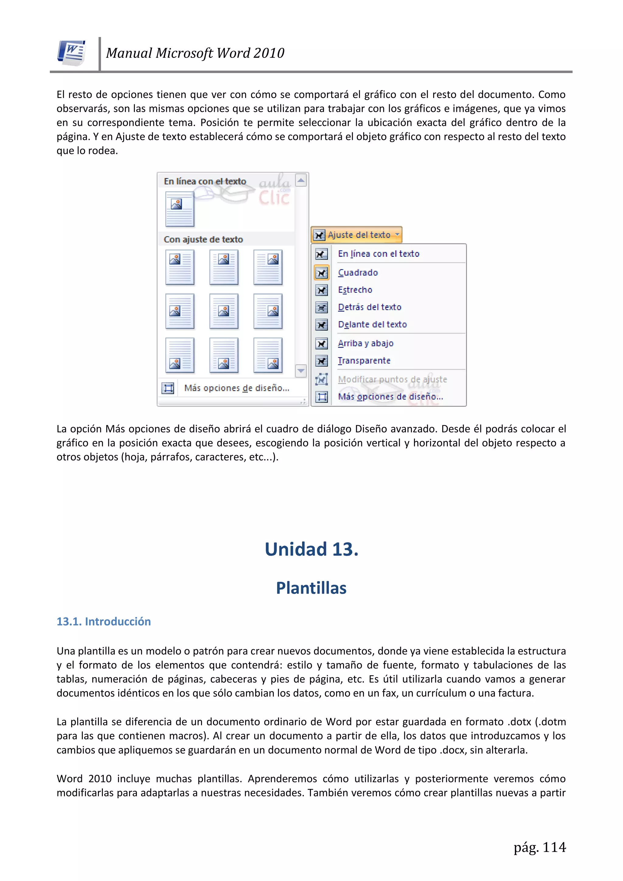 Manual Microsoft Word 2010
pág. 114
El resto de opciones tienen que ver con cómo se comportará el gráfico con el resto del documento. Como
observarás, son las mismas opciones que se utilizan para trabajar con los gráficos e imágenes, que ya vimos
en su correspondiente tema. Posición te permite seleccionar la ubicación exacta del gráfico dentro de la
página. Y en Ajuste de texto establecerá cómo se comportará el objeto gráfico con respecto al resto del texto
que lo rodea.
La opción Más opciones de diseño abrirá el cuadro de diálogo Diseño avanzado. Desde él podrás colocar el
gráfico en la posición exacta que desees, escogiendo la posición vertical y horizontal del objeto respecto a
otros objetos (hoja, párrafos, caracteres, etc...).
13.1. Introducción
Una plantilla es un modelo o patrón para crear nuevos documentos, donde ya viene establecida la estructura
y el formato de los elementos que contendrá: estilo y tamaño de fuente, formato y tabulaciones de las
tablas, numeración de páginas, cabeceras y pies de página, etc. Es útil utilizarla cuando vamos a generar
documentos idénticos en los que sólo cambian los datos, como en un fax, un currículum o una factura.
La plantilla se diferencia de un documento ordinario de Word por estar guardada en formato .dotx (.dotm
para las que contienen macros). Al crear un documento a partir de ella, los datos que introduzcamos y los
cambios que apliquemos se guardarán en un documento normal de Word de tipo .docx, sin alterarla.
Word 2010 incluye muchas plantillas. Aprenderemos cómo utilizarlas y posteriormente veremos cómo
modificarlas para adaptarlas a nuestras necesidades. También veremos cómo crear plantillas nuevas a partir
 