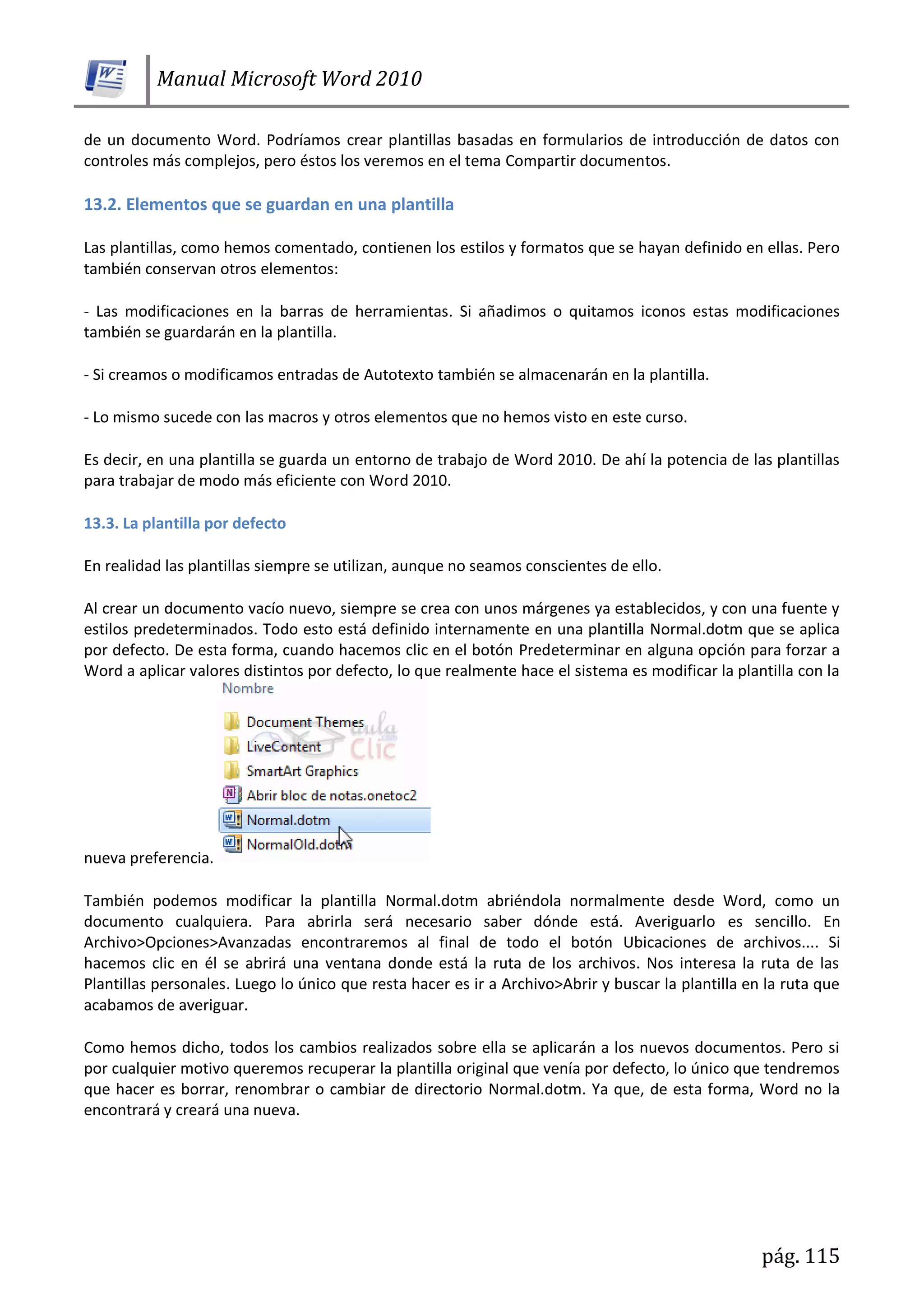 Manual Microsoft Word 2010
pág. 115
de un documento Word. Podríamos crear plantillas basadas en formularios de introducción de datos con
controles más complejos, pero éstos los veremos en el tema Compartir documentos.
13.2. Elementos que se guardan en una plantilla
Las plantillas, como hemos comentado, contienen los estilos y formatos que se hayan definido en ellas. Pero
también conservan otros elementos:
- Las modificaciones en la barras de herramientas. Si añadimos o quitamos iconos estas modificaciones
también se guardarán en la plantilla.
- Si creamos o modificamos entradas de Autotexto también se almacenarán en la plantilla.
- Lo mismo sucede con las macros y otros elementos que no hemos visto en este curso.
Es decir, en una plantilla se guarda un entorno de trabajo de Word 2010. De ahí la potencia de las plantillas
para trabajar de modo más eficiente con Word 2010.
13.3. La plantilla por defecto
En realidad las plantillas siempre se utilizan, aunque no seamos conscientes de ello.
Al crear un documento vacío nuevo, siempre se crea con unos márgenes ya establecidos, y con una fuente y
estilos predeterminados. Todo esto está definido internamente en una plantilla Normal.dotm que se aplica
por defecto. De esta forma, cuando hacemos clic en el botón Predeterminar en alguna opción para forzar a
Word a aplicar valores distintos por defecto, lo que realmente hace el sistema es modificar la plantilla con la
nueva preferencia.
También podemos modificar la plantilla Normal.dotm abriéndola normalmente desde Word, como un
documento cualquiera. Para abrirla será necesario saber dónde está. Averiguarlo es sencillo. En
Archivo>Opciones>Avanzadas encontraremos al final de todo el botón Ubicaciones de archivos.... Si
hacemos clic en él se abrirá una ventana donde está la ruta de los archivos. Nos interesa la ruta de las
Plantillas personales. Luego lo único que resta hacer es ir a Archivo>Abrir y buscar la plantilla en la ruta que
acabamos de averiguar.
Como hemos dicho, todos los cambios realizados sobre ella se aplicarán a los nuevos documentos. Pero si
por cualquier motivo queremos recuperar la plantilla original que venía por defecto, lo único que tendremos
que hacer es borrar, renombrar o cambiar de directorio Normal.dotm. Ya que, de esta forma, Word no la
encontrará y creará una nueva.
 