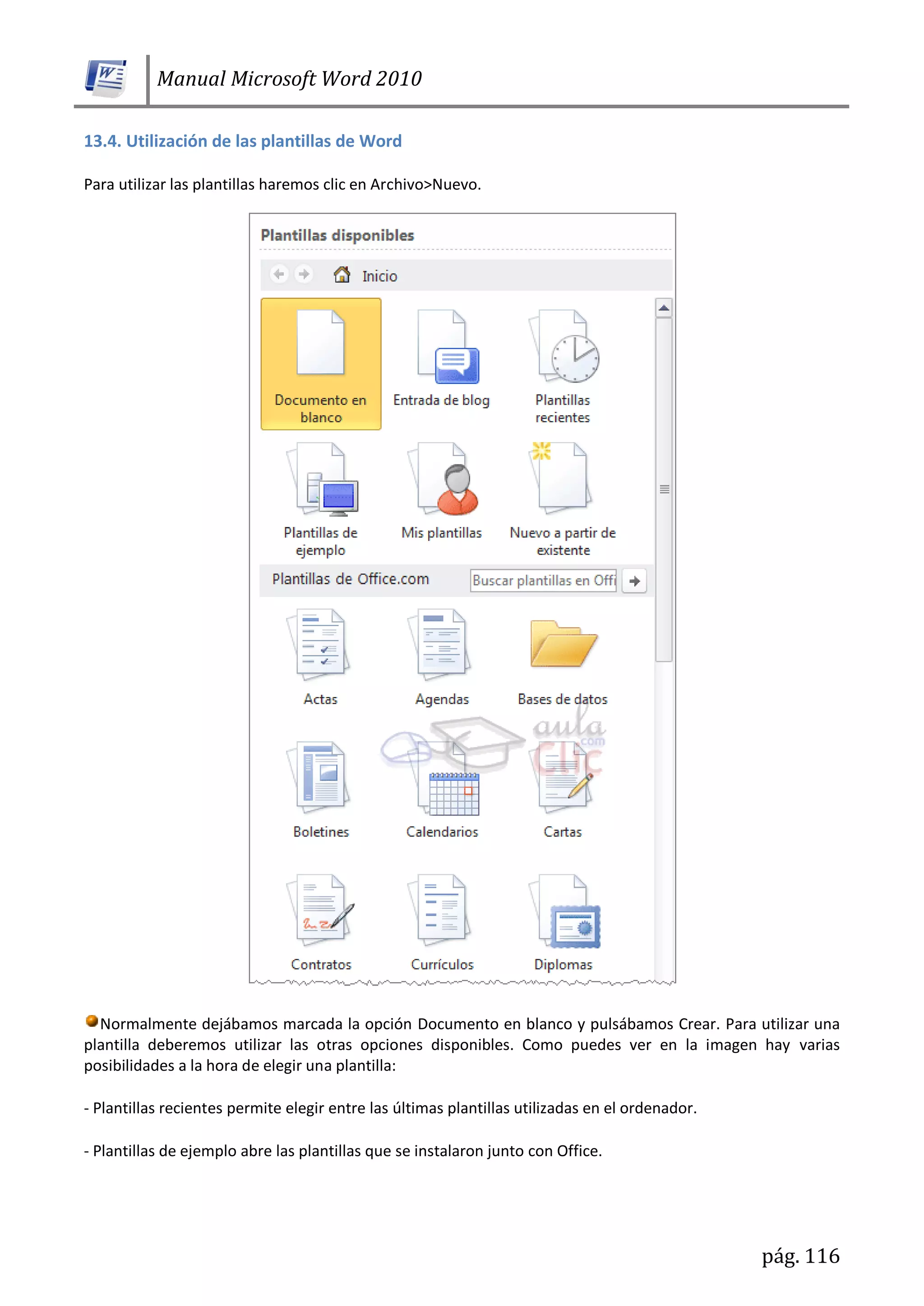 Manual Microsoft Word 2010
pág. 116
13.4. Utilización de las plantillas de Word
Para utilizar las plantillas haremos clic en Archivo>Nuevo.
Normalmente dejábamos marcada la opción Documento en blanco y pulsábamos Crear. Para utilizar una
plantilla deberemos utilizar las otras opciones disponibles. Como puedes ver en la imagen hay varias
posibilidades a la hora de elegir una plantilla:
- Plantillas recientes permite elegir entre las últimas plantillas utilizadas en el ordenador.
- Plantillas de ejemplo abre las plantillas que se instalaron junto con Office.
 