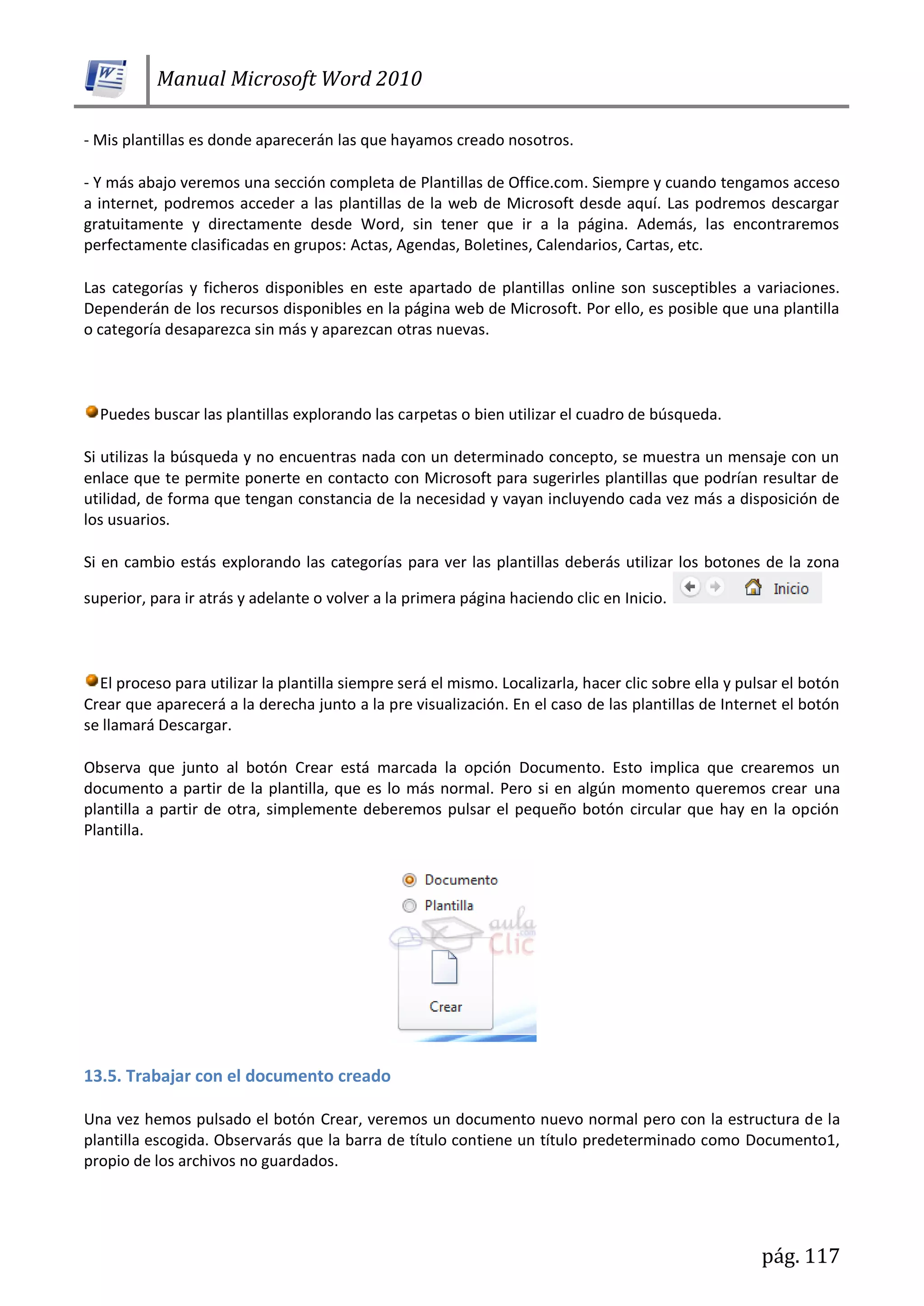 Manual Microsoft Word 2010
pág. 117
- Mis plantillas es donde aparecerán las que hayamos creado nosotros.
- Y más abajo veremos una sección completa de Plantillas de Office.com. Siempre y cuando tengamos acceso
a internet, podremos acceder a las plantillas de la web de Microsoft desde aquí. Las podremos descargar
gratuitamente y directamente desde Word, sin tener que ir a la página. Además, las encontraremos
perfectamente clasificadas en grupos: Actas, Agendas, Boletines, Calendarios, Cartas, etc.
Las categorías y ficheros disponibles en este apartado de plantillas online son susceptibles a variaciones.
Dependerán de los recursos disponibles en la página web de Microsoft. Por ello, es posible que una plantilla
o categoría desaparezca sin más y aparezcan otras nuevas.
Puedes buscar las plantillas explorando las carpetas o bien utilizar el cuadro de búsqueda.
Si utilizas la búsqueda y no encuentras nada con un determinado concepto, se muestra un mensaje con un
enlace que te permite ponerte en contacto con Microsoft para sugerirles plantillas que podrían resultar de
utilidad, de forma que tengan constancia de la necesidad y vayan incluyendo cada vez más a disposición de
los usuarios.
Si en cambio estás explorando las categorías para ver las plantillas deberás utilizar los botones de la zona
superior, para ir atrás y adelante o volver a la primera página haciendo clic en Inicio.
El proceso para utilizar la plantilla siempre será el mismo. Localizarla, hacer clic sobre ella y pulsar el botón
Crear que aparecerá a la derecha junto a la pre visualización. En el caso de las plantillas de Internet el botón
se llamará Descargar.
Observa que junto al botón Crear está marcada la opción Documento. Esto implica que crearemos un
documento a partir de la plantilla, que es lo más normal. Pero si en algún momento queremos crear una
plantilla a partir de otra, simplemente deberemos pulsar el pequeño botón circular que hay en la opción
Plantilla.
13.5. Trabajar con el documento creado
Una vez hemos pulsado el botón Crear, veremos un documento nuevo normal pero con la estructura de la
plantilla escogida. Observarás que la barra de título contiene un título predeterminado como Documento1,
propio de los archivos no guardados.
 