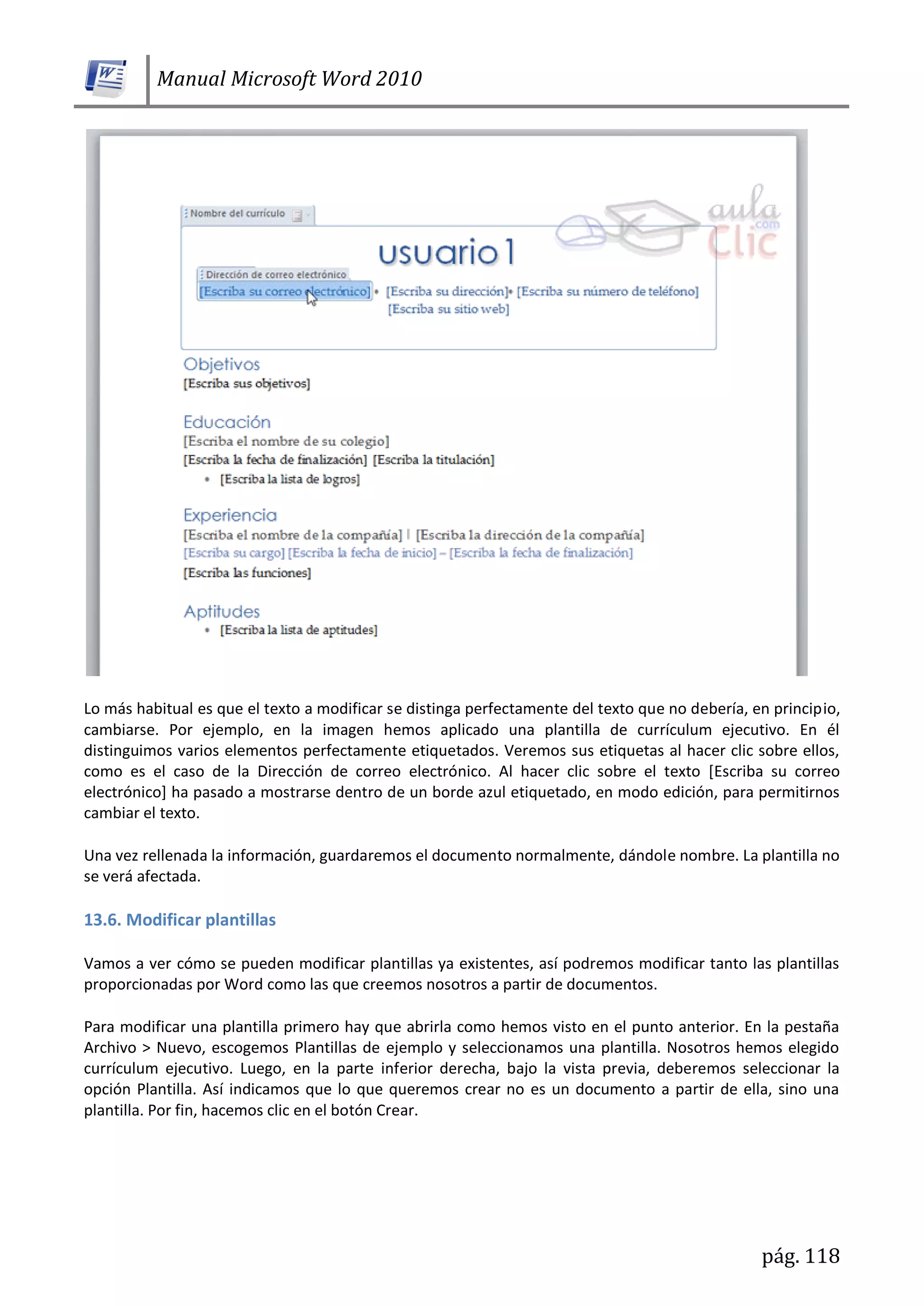 Manual Microsoft Word 2010
pág. 118
Lo más habitual es que el texto a modificar se distinga perfectamente del texto que no debería, en principio,
cambiarse. Por ejemplo, en la imagen hemos aplicado una plantilla de currículum ejecutivo. En él
distinguimos varios elementos perfectamente etiquetados. Veremos sus etiquetas al hacer clic sobre ellos,
como es el caso de la Dirección de correo electrónico. Al hacer clic sobre el texto [Escriba su correo
electrónico] ha pasado a mostrarse dentro de un borde azul etiquetado, en modo edición, para permitirnos
cambiar el texto.
Una vez rellenada la información, guardaremos el documento normalmente, dándole nombre. La plantilla no
se verá afectada.
13.6. Modificar plantillas
Vamos a ver cómo se pueden modificar plantillas ya existentes, así podremos modificar tanto las plantillas
proporcionadas por Word como las que creemos nosotros a partir de documentos.
Para modificar una plantilla primero hay que abrirla como hemos visto en el punto anterior. En la pestaña
Archivo > Nuevo, escogemos Plantillas de ejemplo y seleccionamos una plantilla. Nosotros hemos elegido
currículum ejecutivo. Luego, en la parte inferior derecha, bajo la vista previa, deberemos seleccionar la
opción Plantilla. Así indicamos que lo que queremos crear no es un documento a partir de ella, sino una
plantilla. Por fin, hacemos clic en el botón Crear.
 