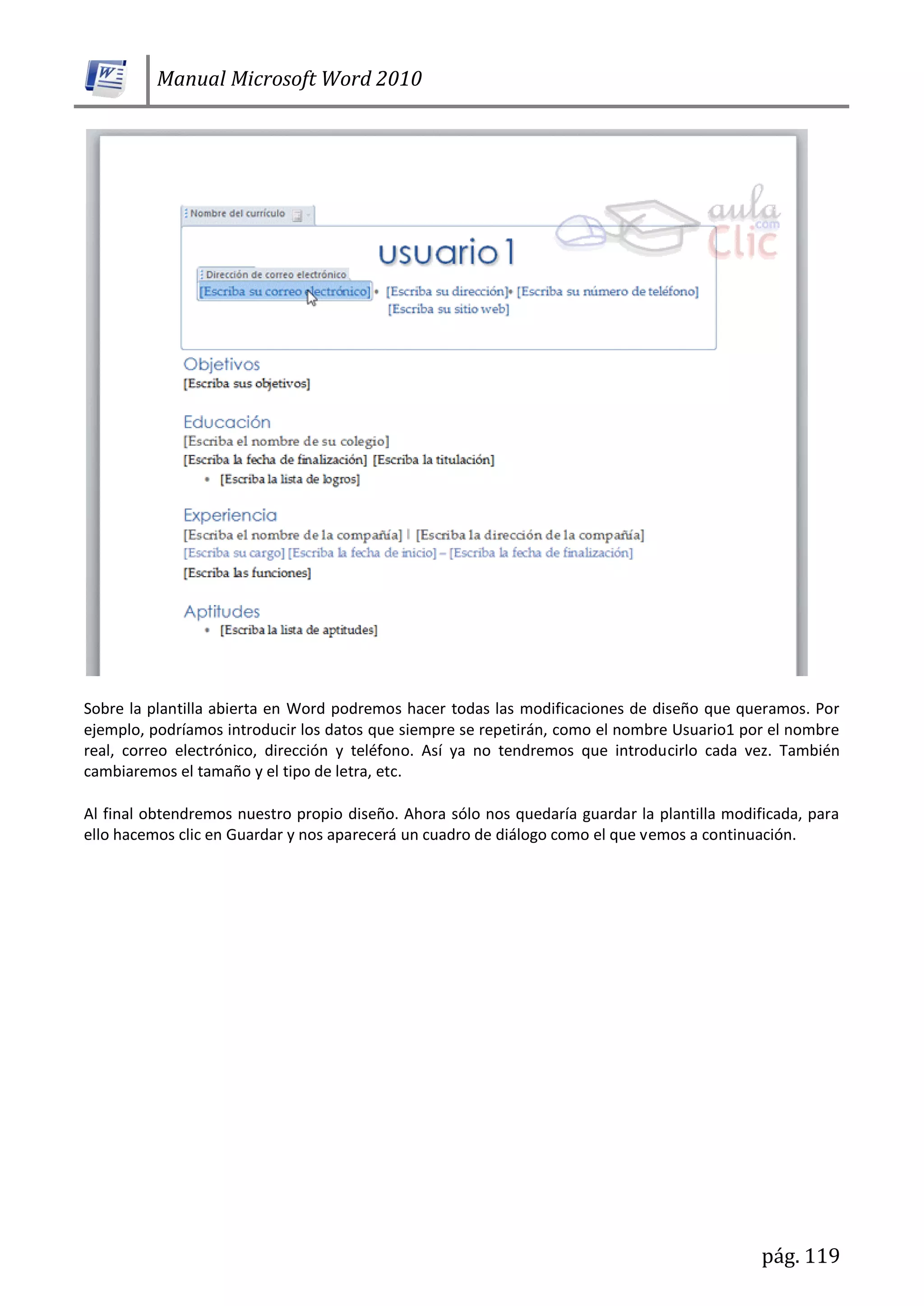Manual Microsoft Word 2010
pág. 119
Sobre la plantilla abierta en Word podremos hacer todas las modificaciones de diseño que queramos. Por
ejemplo, podríamos introducir los datos que siempre se repetirán, como el nombre Usuario1 por el nombre
real, correo electrónico, dirección y teléfono. Así ya no tendremos que introducirlo cada vez. También
cambiaremos el tamaño y el tipo de letra, etc.
Al final obtendremos nuestro propio diseño. Ahora sólo nos quedaría guardar la plantilla modificada, para
ello hacemos clic en Guardar y nos aparecerá un cuadro de diálogo como el que vemos a continuación.
 