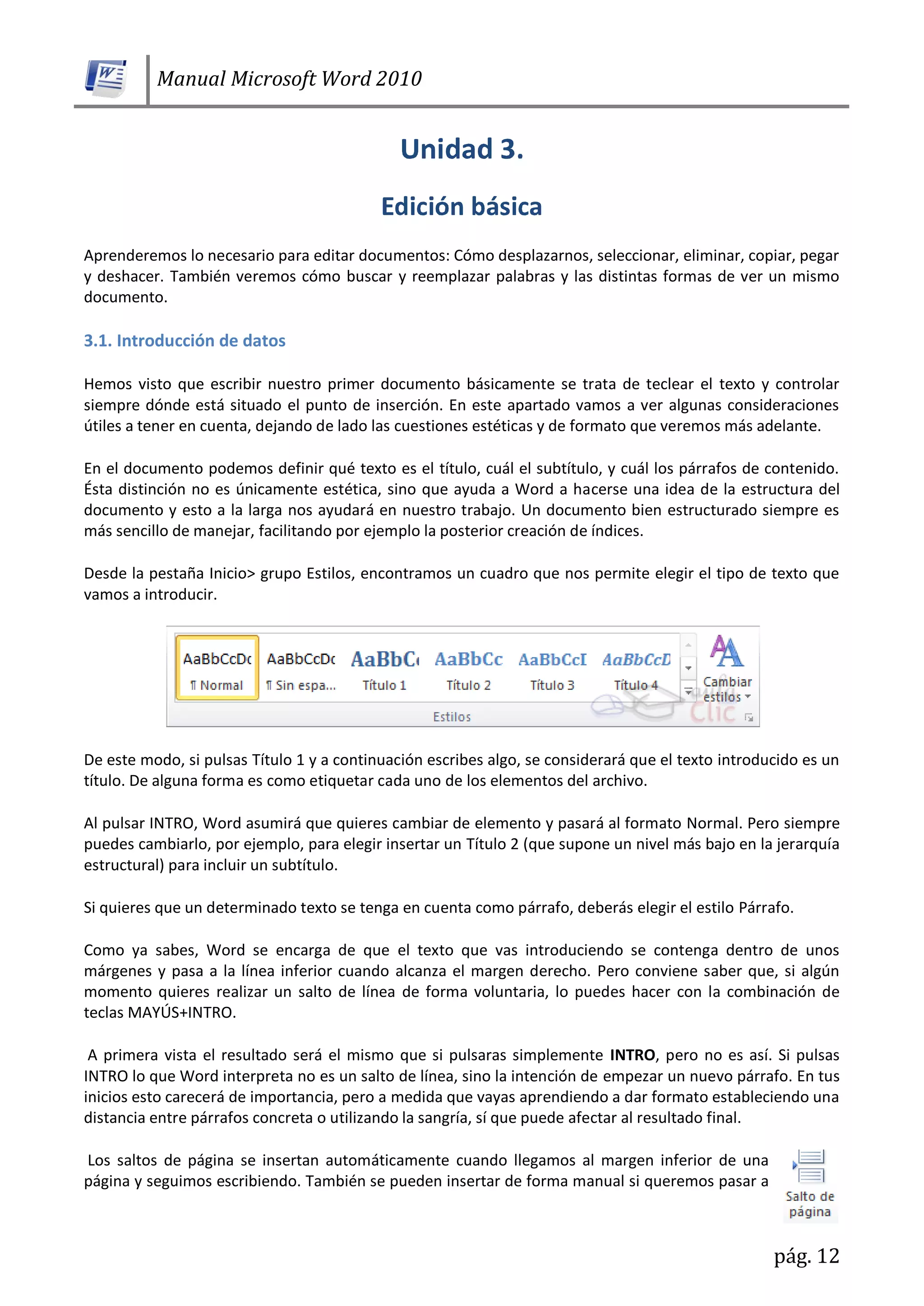 Manual Microsoft Word 2010
pág. 12
Aprenderemos lo necesario para editar documentos: Cómo desplazarnos, seleccionar, eliminar, copiar, pegar
y deshacer. También veremos cómo buscar y reemplazar palabras y las distintas formas de ver un mismo
documento.
3.1. Introducción de datos
Hemos visto que escribir nuestro primer documento básicamente se trata de teclear el texto y controlar
siempre dónde está situado el punto de inserción. En este apartado vamos a ver algunas consideraciones
útiles a tener en cuenta, dejando de lado las cuestiones estéticas y de formato que veremos más adelante.
En el documento podemos definir qué texto es el título, cuál el subtítulo, y cuál los párrafos de contenido.
Ésta distinción no es únicamente estética, sino que ayuda a Word a hacerse una idea de la estructura del
documento y esto a la larga nos ayudará en nuestro trabajo. Un documento bien estructurado siempre es
más sencillo de manejar, facilitando por ejemplo la posterior creación de índices.
Desde la pestaña Inicio> grupo Estilos, encontramos un cuadro que nos permite elegir el tipo de texto que
vamos a introducir.
De este modo, si pulsas Título 1 y a continuación escribes algo, se considerará que el texto introducido es un
título. De alguna forma es como etiquetar cada uno de los elementos del archivo.
Al pulsar INTRO, Word asumirá que quieres cambiar de elemento y pasará al formato Normal. Pero siempre
puedes cambiarlo, por ejemplo, para elegir insertar un Título 2 (que supone un nivel más bajo en la jerarquía
estructural) para incluir un subtítulo.
Si quieres que un determinado texto se tenga en cuenta como párrafo, deberás elegir el estilo Párrafo.
Como ya sabes, Word se encarga de que el texto que vas introduciendo se contenga dentro de unos
márgenes y pasa a la línea inferior cuando alcanza el margen derecho. Pero conviene saber que, si algún
momento quieres realizar un salto de línea de forma voluntaria, lo puedes hacer con la combinación de
teclas MAYÚS+INTRO.
A primera vista el resultado será el mismo que si pulsaras simplemente INTRO, pero no es así. Si pulsas
INTRO lo que Word interpreta no es un salto de línea, sino la intención de empezar un nuevo párrafo. En tus
inicios esto carecerá de importancia, pero a medida que vayas aprendiendo a dar formato estableciendo una
distancia entre párrafos concreta o utilizando la sangría, sí que puede afectar al resultado final.
Los saltos de página se insertan automáticamente cuando llegamos al margen inferior de una
página y seguimos escribiendo. También se pueden insertar de forma manual si queremos pasar a
 