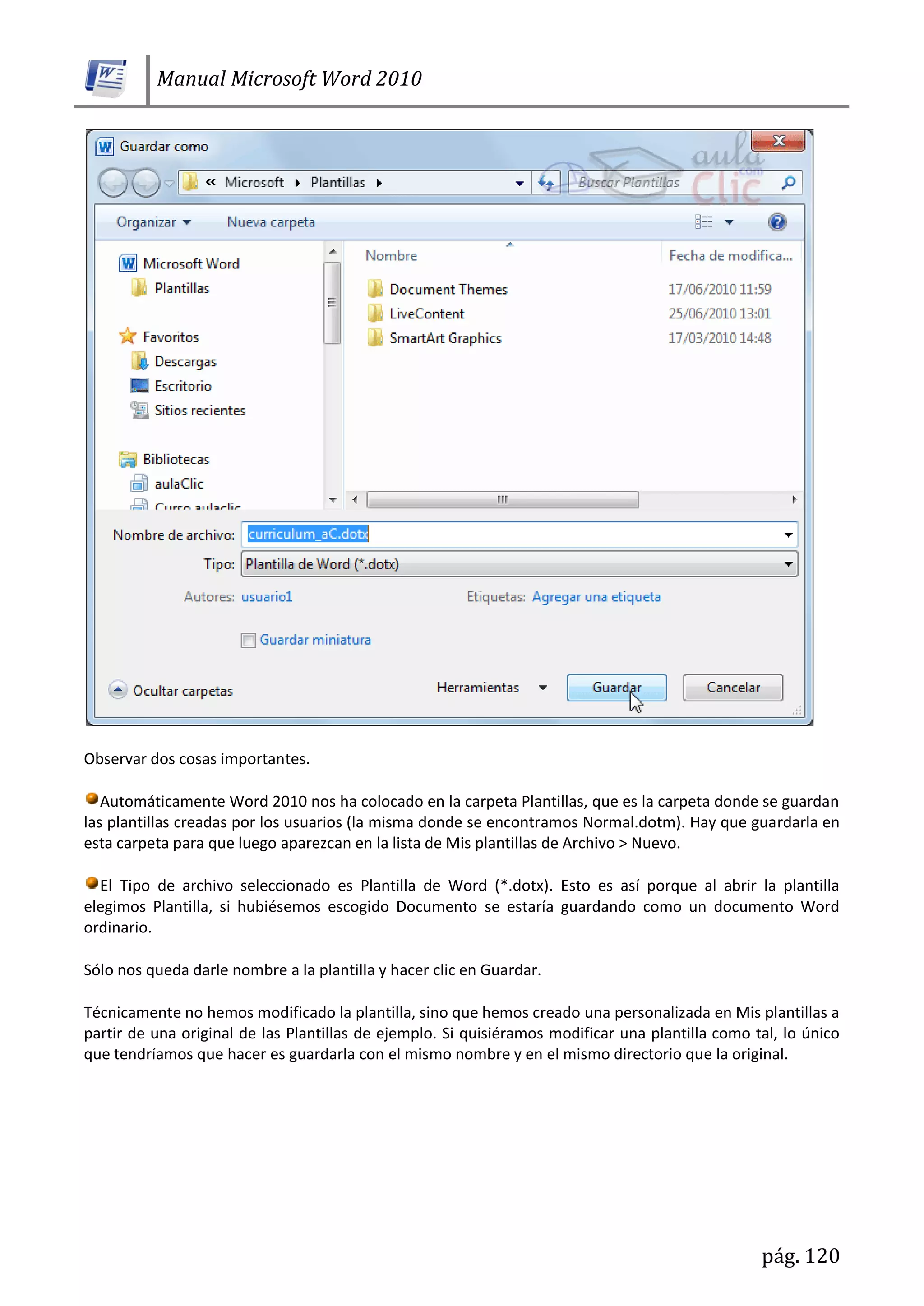 Manual Microsoft Word 2010
pág. 120
Observar dos cosas importantes.
Automáticamente Word 2010 nos ha colocado en la carpeta Plantillas, que es la carpeta donde se guardan
las plantillas creadas por los usuarios (la misma donde se encontramos Normal.dotm). Hay que guardarla en
esta carpeta para que luego aparezcan en la lista de Mis plantillas de Archivo > Nuevo.
El Tipo de archivo seleccionado es Plantilla de Word (*.dotx). Esto es así porque al abrir la plantilla
elegimos Plantilla, si hubiésemos escogido Documento se estaría guardando como un documento Word
ordinario.
Sólo nos queda darle nombre a la plantilla y hacer clic en Guardar.
Técnicamente no hemos modificado la plantilla, sino que hemos creado una personalizada en Mis plantillas a
partir de una original de las Plantillas de ejemplo. Si quisiéramos modificar una plantilla como tal, lo único
que tendríamos que hacer es guardarla con el mismo nombre y en el mismo directorio que la original.
 