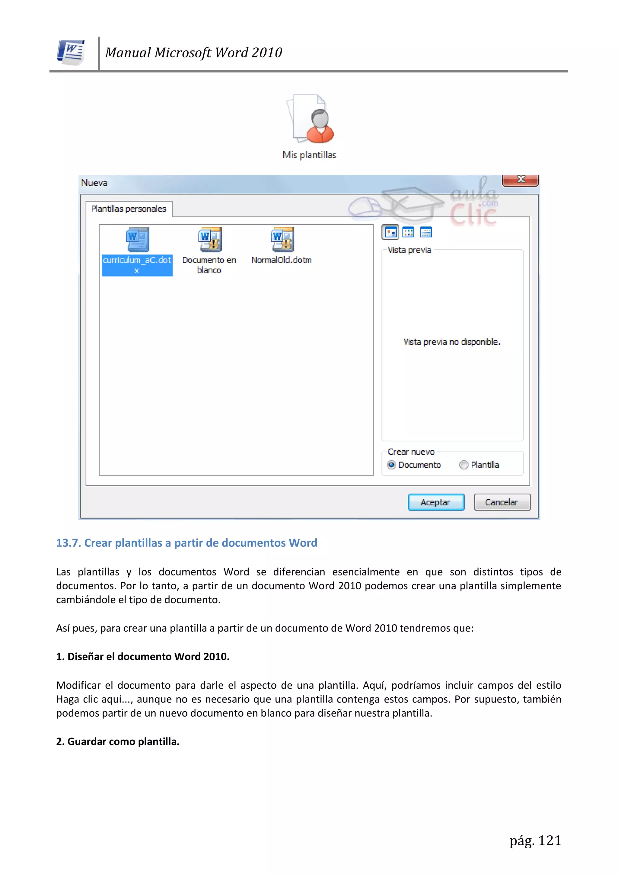 Manual Microsoft Word 2010
pág. 121
13.7. Crear plantillas a partir de documentos Word
Las plantillas y los documentos Word se diferencian esencialmente en que son distintos tipos de
documentos. Por lo tanto, a partir de un documento Word 2010 podemos crear una plantilla simplemente
cambiándole el tipo de documento.
Así pues, para crear una plantilla a partir de un documento de Word 2010 tendremos que:
1. Diseñar el documento Word 2010.
Modificar el documento para darle el aspecto de una plantilla. Aquí, podríamos incluir campos del estilo
Haga clic aquí..., aunque no es necesario que una plantilla contenga estos campos. Por supuesto, también
podemos partir de un nuevo documento en blanco para diseñar nuestra plantilla.
2. Guardar como plantilla.
 