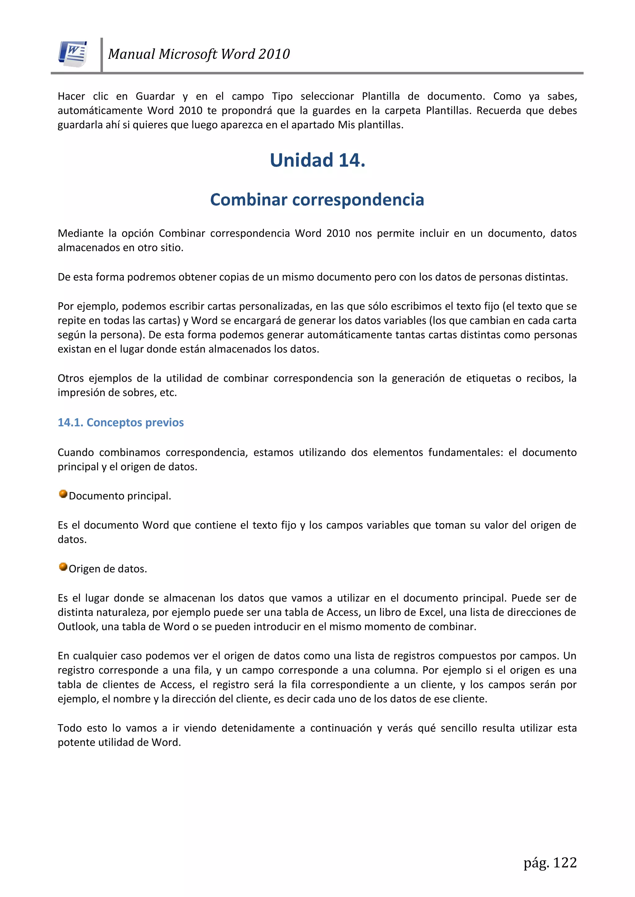Manual Microsoft Word 2010
pág. 122
Hacer clic en Guardar y en el campo Tipo seleccionar Plantilla de documento. Como ya sabes,
automáticamente Word 2010 te propondrá que la guardes en la carpeta Plantillas. Recuerda que debes
guardarla ahí si quieres que luego aparezca en el apartado Mis plantillas.
Mediante la opción Combinar correspondencia Word 2010 nos permite incluir en un documento, datos
almacenados en otro sitio.
De esta forma podremos obtener copias de un mismo documento pero con los datos de personas distintas.
Por ejemplo, podemos escribir cartas personalizadas, en las que sólo escribimos el texto fijo (el texto que se
repite en todas las cartas) y Word se encargará de generar los datos variables (los que cambian en cada carta
según la persona). De esta forma podemos generar automáticamente tantas cartas distintas como personas
existan en el lugar donde están almacenados los datos.
Otros ejemplos de la utilidad de combinar correspondencia son la generación de etiquetas o recibos, la
impresión de sobres, etc.
14.1. Conceptos previos
Cuando combinamos correspondencia, estamos utilizando dos elementos fundamentales: el documento
principal y el origen de datos.
Documento principal.
Es el documento Word que contiene el texto fijo y los campos variables que toman su valor del origen de
datos.
Origen de datos.
Es el lugar donde se almacenan los datos que vamos a utilizar en el documento principal. Puede ser de
distinta naturaleza, por ejemplo puede ser una tabla de Access, un libro de Excel, una lista de direcciones de
Outlook, una tabla de Word o se pueden introducir en el mismo momento de combinar.
En cualquier caso podemos ver el origen de datos como una lista de registros compuestos por campos. Un
registro corresponde a una fila, y un campo corresponde a una columna. Por ejemplo si el origen es una
tabla de clientes de Access, el registro será la fila correspondiente a un cliente, y los campos serán por
ejemplo, el nombre y la dirección del cliente, es decir cada uno de los datos de ese cliente.
Todo esto lo vamos a ir viendo detenidamente a continuación y verás qué sencillo resulta utilizar esta
potente utilidad de Word.
 