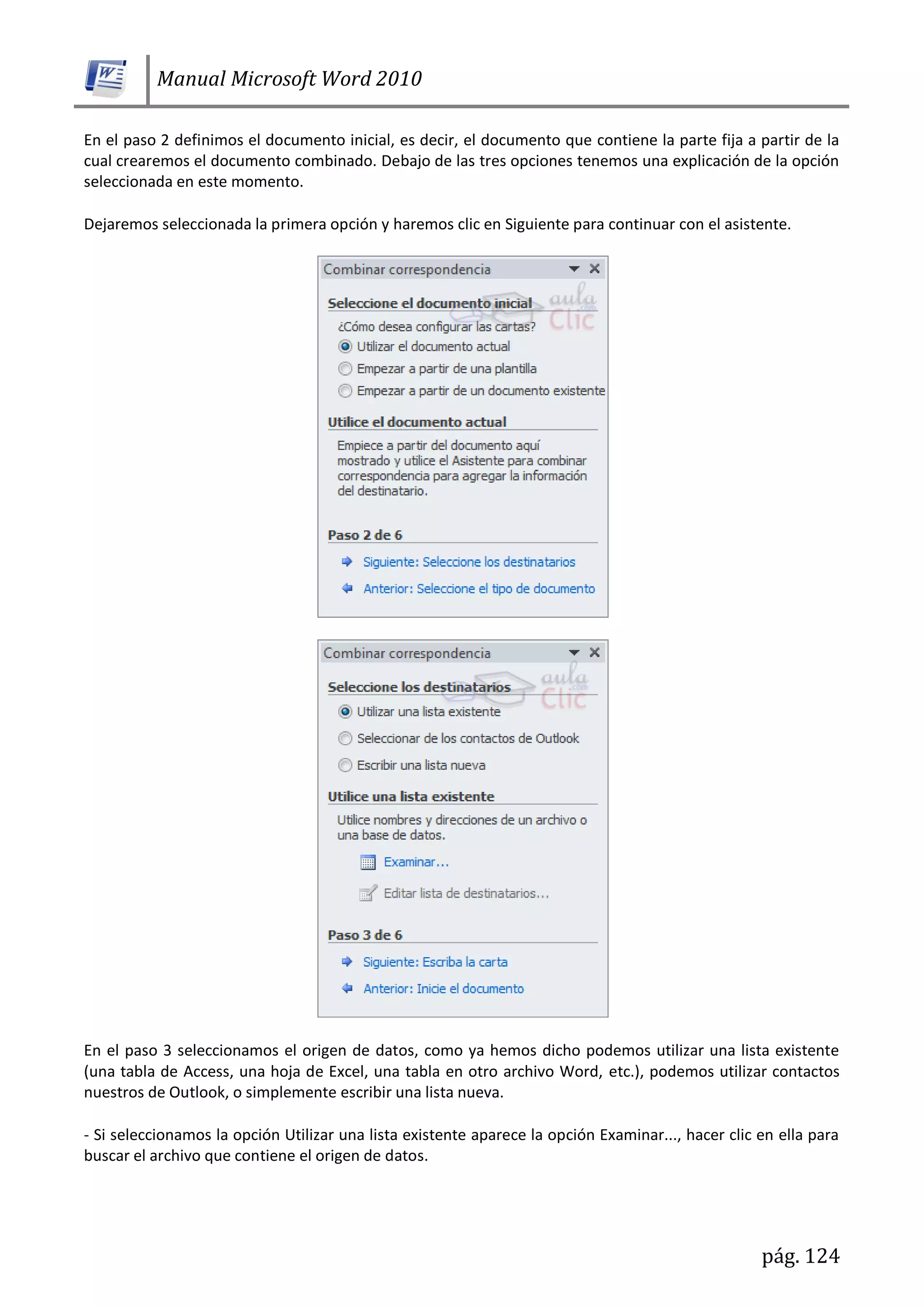 Manual Microsoft Word 2010
pág. 124
En el paso 2 definimos el documento inicial, es decir, el documento que contiene la parte fija a partir de la
cual crearemos el documento combinado. Debajo de las tres opciones tenemos una explicación de la opción
seleccionada en este momento.
Dejaremos seleccionada la primera opción y haremos clic en Siguiente para continuar con el asistente.
En el paso 3 seleccionamos el origen de datos, como ya hemos dicho podemos utilizar una lista existente
(una tabla de Access, una hoja de Excel, una tabla en otro archivo Word, etc.), podemos utilizar contactos
nuestros de Outlook, o simplemente escribir una lista nueva.
- Si seleccionamos la opción Utilizar una lista existente aparece la opción Examinar..., hacer clic en ella para
buscar el archivo que contiene el origen de datos.
 
