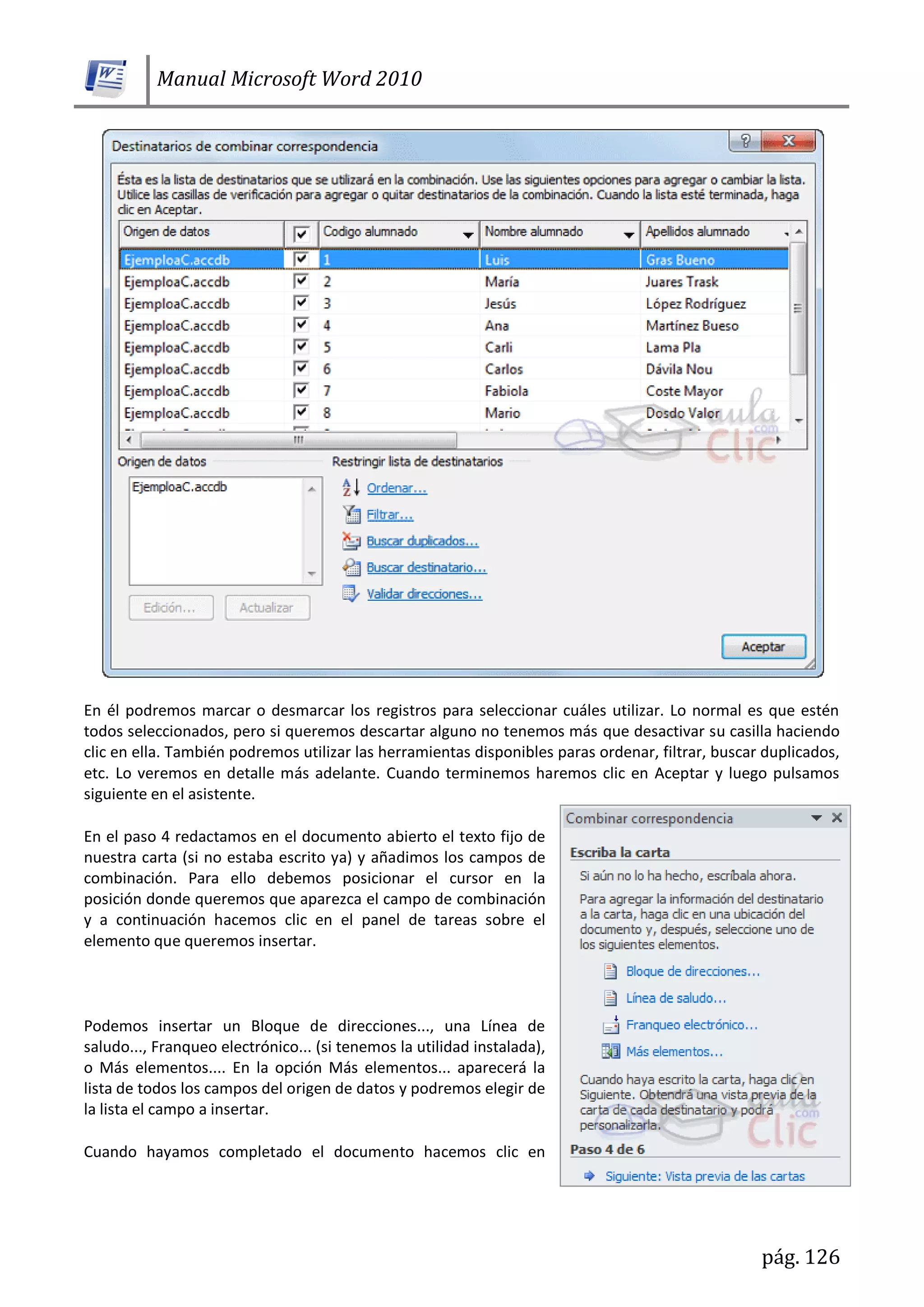 Manual Microsoft Word 2010
pág. 126
En él podremos marcar o desmarcar los registros para seleccionar cuáles utilizar. Lo normal es que estén
todos seleccionados, pero si queremos descartar alguno no tenemos más que desactivar su casilla haciendo
clic en ella. También podremos utilizar las herramientas disponibles paras ordenar, filtrar, buscar duplicados,
etc. Lo veremos en detalle más adelante. Cuando terminemos haremos clic en Aceptar y luego pulsamos
siguiente en el asistente.
En el paso 4 redactamos en el documento abierto el texto fijo de
nuestra carta (si no estaba escrito ya) y añadimos los campos de
combinación. Para ello debemos posicionar el cursor en la
posición donde queremos que aparezca el campo de combinación
y a continuación hacemos clic en el panel de tareas sobre el
elemento que queremos insertar.
Podemos insertar un Bloque de direcciones..., una Línea de
saludo..., Franqueo electrónico... (si tenemos la utilidad instalada),
o Más elementos.... En la opción Más elementos... aparecerá la
lista de todos los campos del origen de datos y podremos elegir de
la lista el campo a insertar.
Cuando hayamos completado el documento hacemos clic en
 